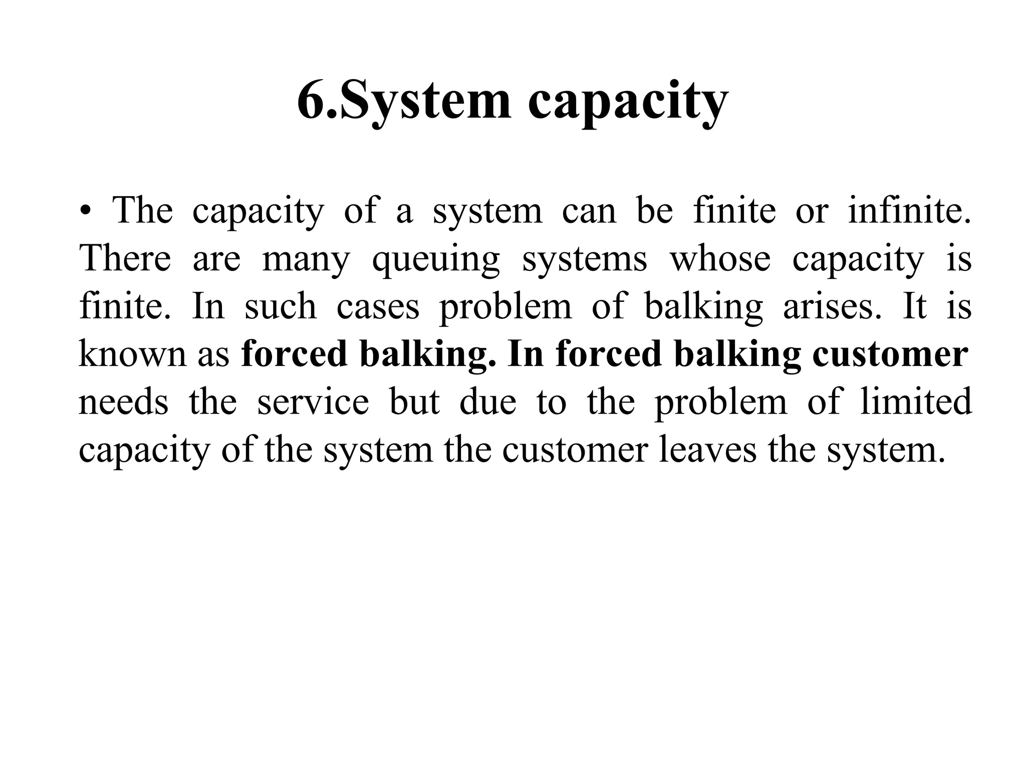 6.System capacity
• The capacity of a system can be finite or infinite.
There are many queuing systems whose capacity is
finite. In such cases problem of balking arises. It is
known as forced balking. In forced balking customer
needs the service but due to the problem of limited
capacity of the system the customer leaves the system.
 