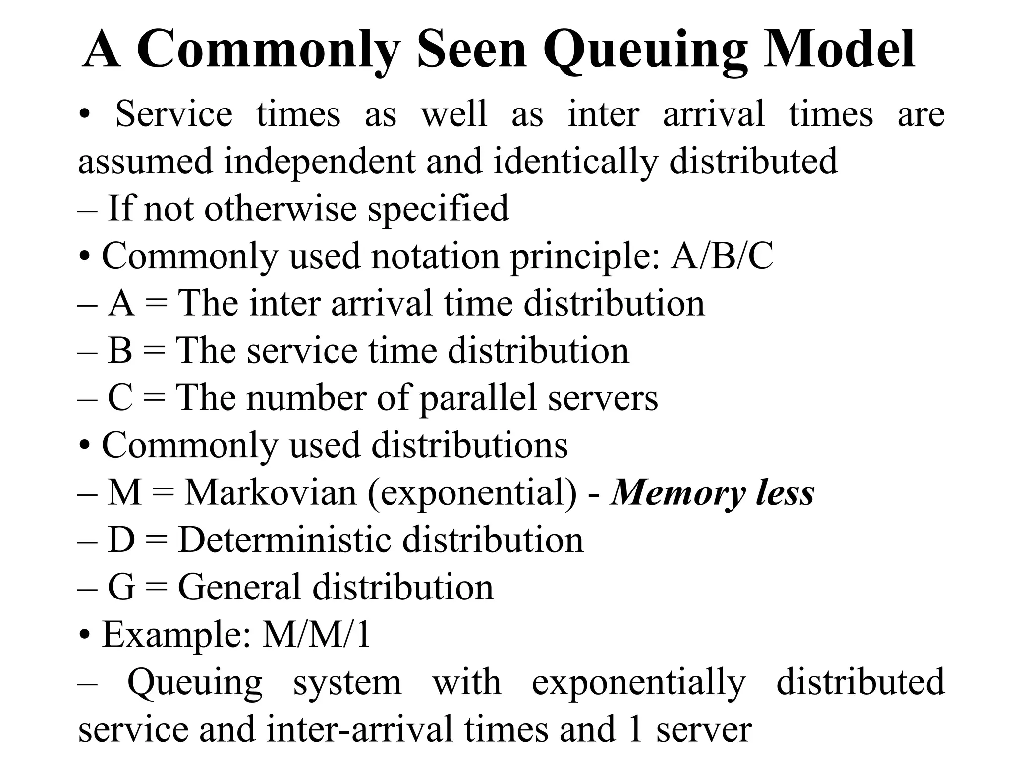 A Commonly Seen Queuing Model
• Service times as well as inter arrival times are
assumed independent and identically distributed
– If not otherwise specified
• Commonly used notation principle: A/B/C
– A = The inter arrival time distribution
– B = The service time distribution
– C = The number of parallel servers
• Commonly used distributions
– M = Markovian (exponential) - Memory less
– D = Deterministic distribution
– G = General distribution
• Example: M/M/1
– Queuing system with exponentially distributed
service and inter-arrival times and 1 server
 
