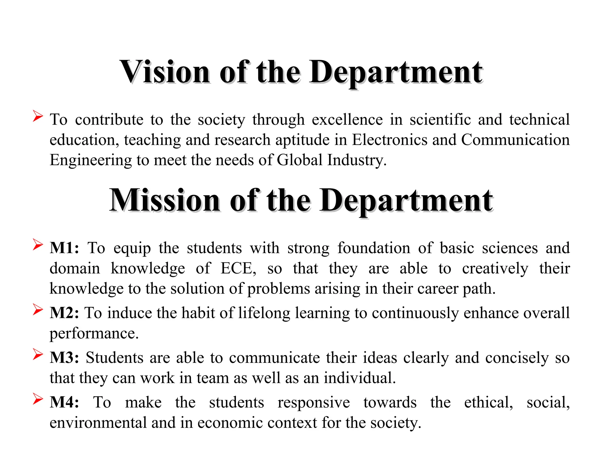 Vision of the Department
Vision of the Department
 To contribute to the society through excellence in scientific and technical
education, teaching and research aptitude in Electronics and Communication
Engineering to meet the needs of Global Industry.
Mission of the Department
Mission of the Department
 M1: To equip the students with strong foundation of basic sciences and
domain knowledge of ECE, so that they are able to creatively their
knowledge to the solution of problems arising in their career path.
 M2: To induce the habit of lifelong learning to continuously enhance overall
performance.
 M3: Students are able to communicate their ideas clearly and concisely so
that they can work in team as well as an individual.
 M4: To make the students responsive towards the ethical, social,
environmental and in economic context for the society.
 