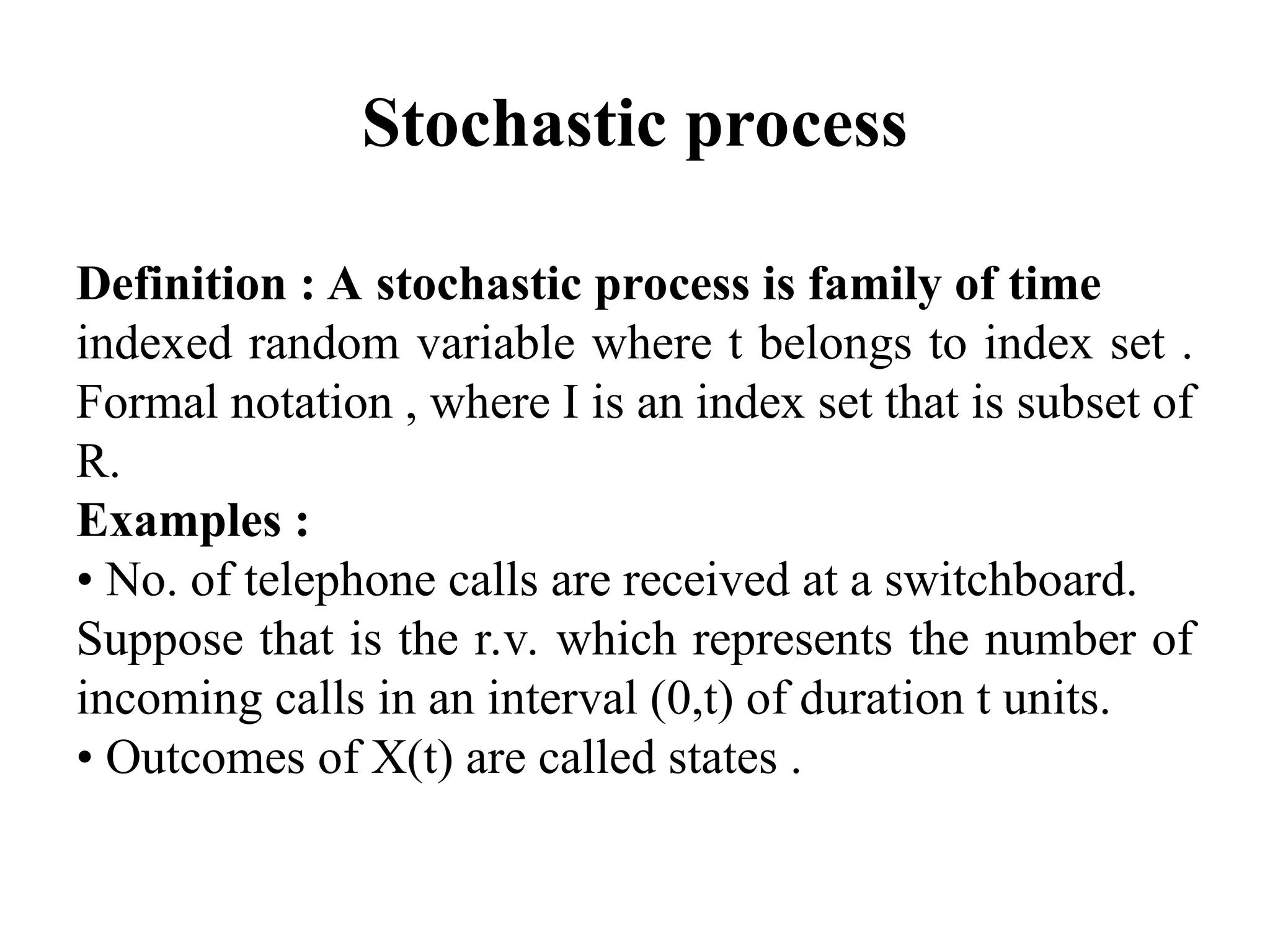 Stochastic process
Definition : A stochastic process is family of time
indexed random variable where t belongs to index set .
Formal notation , where I is an index set that is subset of
R.
Examples :
• No. of telephone calls are received at a switchboard.
Suppose that is the r.v. which represents the number of
incoming calls in an interval (0,t) of duration t units.
• Outcomes of X(t) are called states .
 