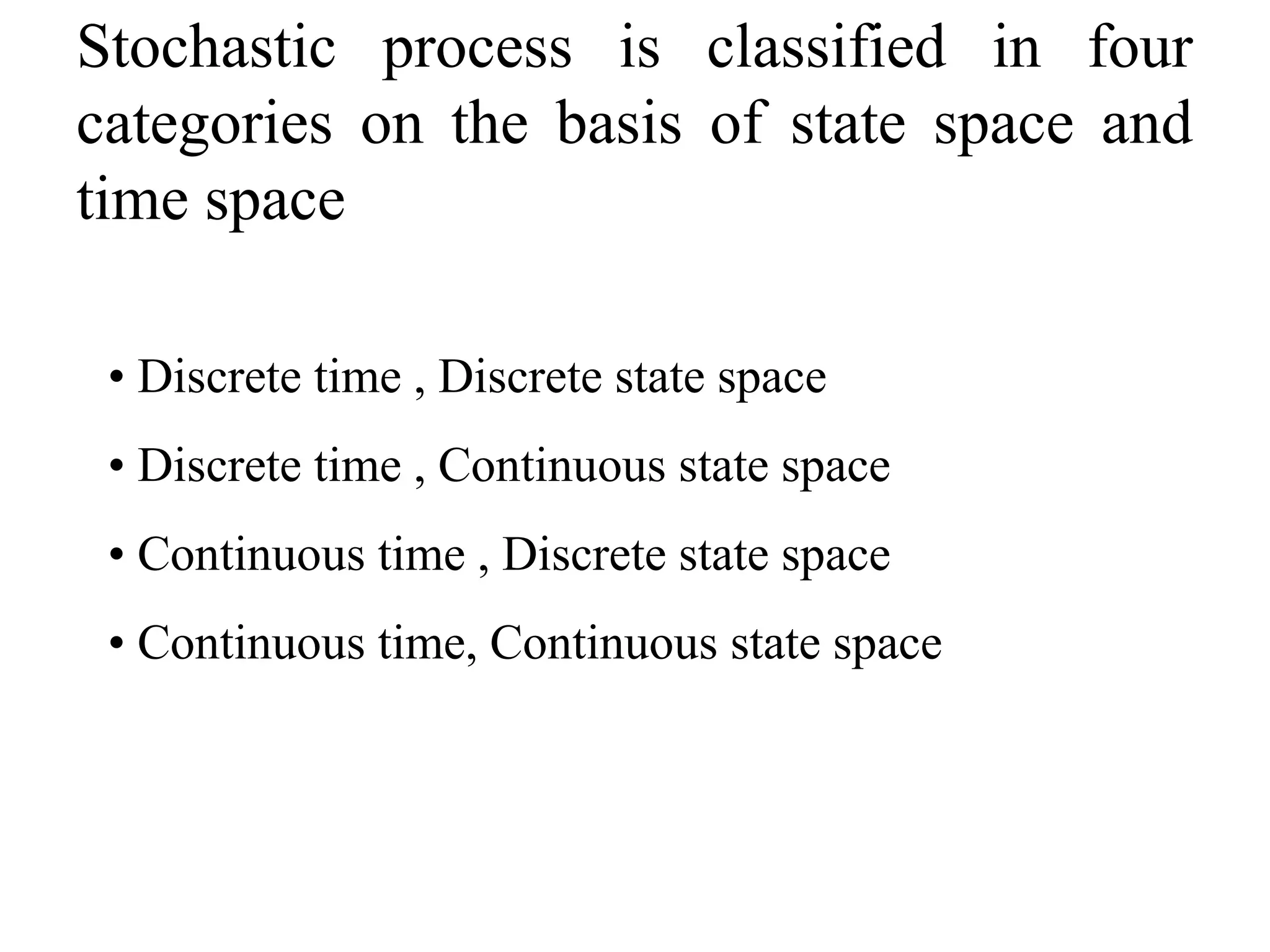 Stochastic process is classified in four
categories on the basis of state space and
time space
• Discrete time , Discrete state space
• Discrete time , Continuous state space
• Continuous time , Discrete state space
• Continuous time, Continuous state space
 