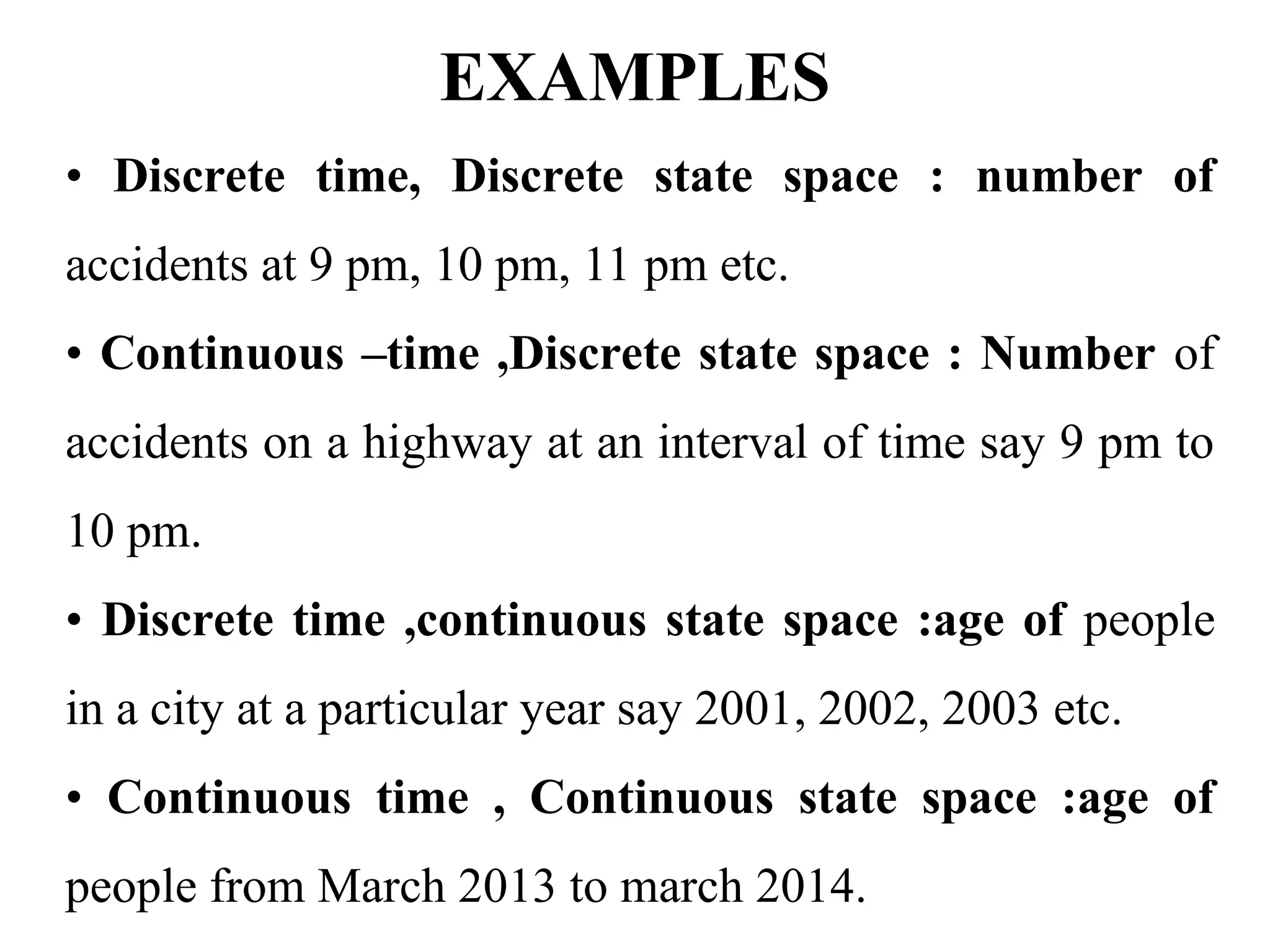 EXAMPLES
• Discrete time, Discrete state space : number of
accidents at 9 pm, 10 pm, 11 pm etc.
• Continuous –time ,Discrete state space : Number of
accidents on a highway at an interval of time say 9 pm to
10 pm.
• Discrete time ,continuous state space :age of people
in a city at a particular year say 2001, 2002, 2003 etc.
• Continuous time , Continuous state space :age of
people from March 2013 to march 2014.
 
