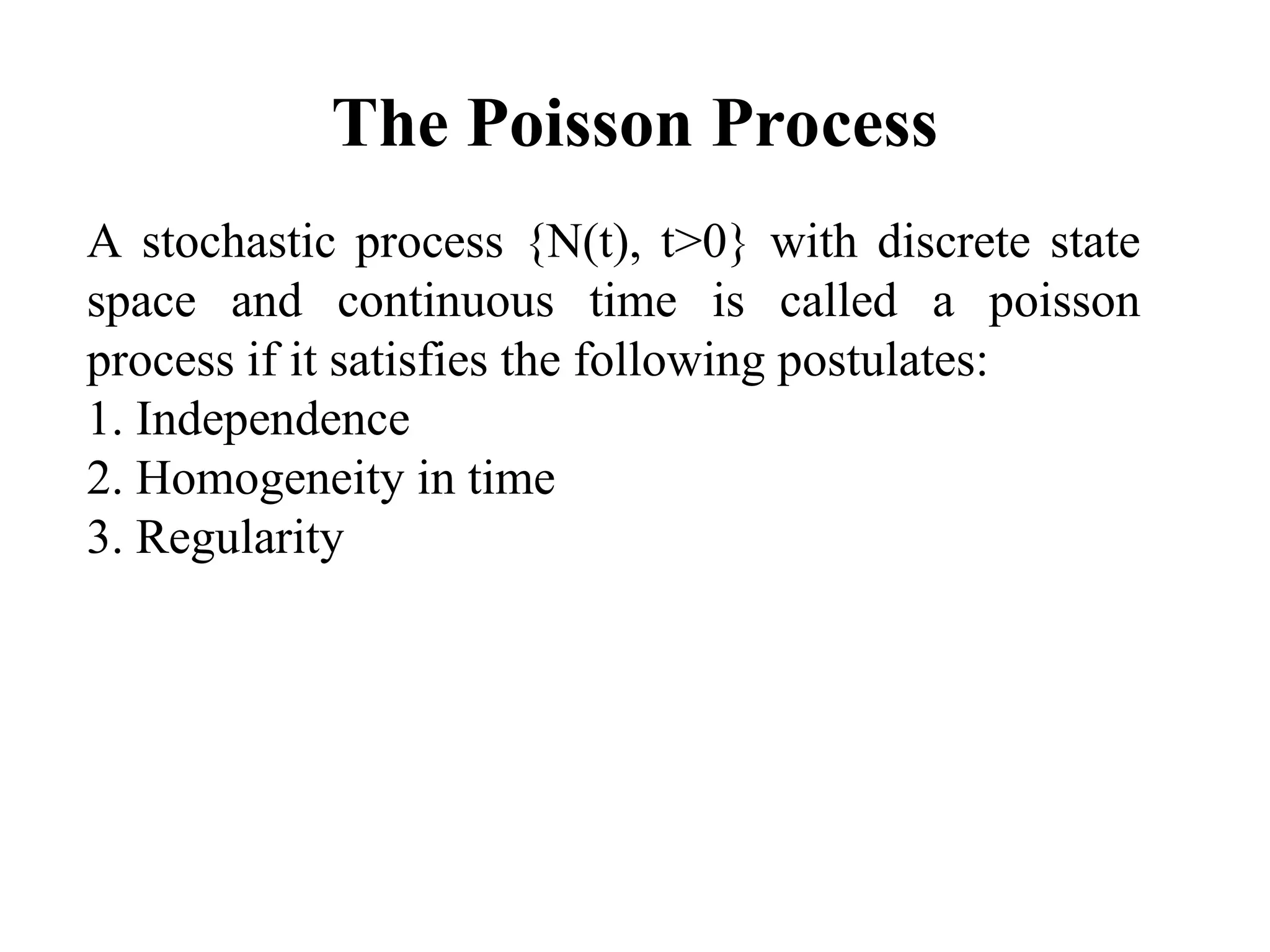 The Poisson Process
A stochastic process {N(t), t>0} with discrete state
space and continuous time is called a poisson
process if it satisfies the following postulates:
1. Independence
2. Homogeneity in time
3. Regularity
 