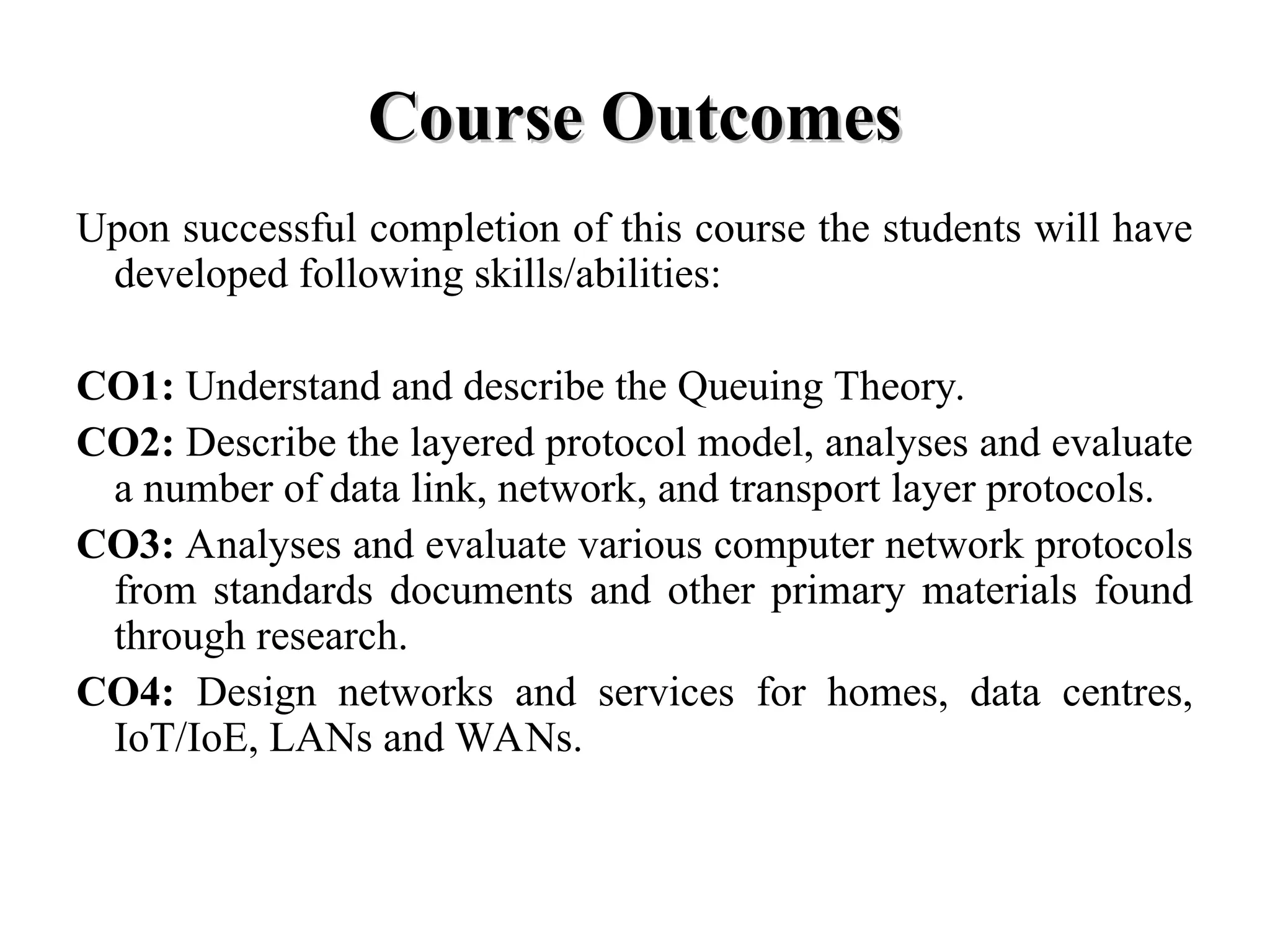 Course Outcomes
Course Outcomes
Upon successful completion of this course the students will have
developed following skills/abilities:
CO1: Understand and describe the Queuing Theory.
CO2: Describe the layered protocol model, analyses and evaluate
a number of data link, network, and transport layer protocols.
CO3: Analyses and evaluate various computer network protocols
from standards documents and other primary materials found
through research.
CO4: Design networks and services for homes, data centres,
IoT/IoE, LANs and WANs.
 