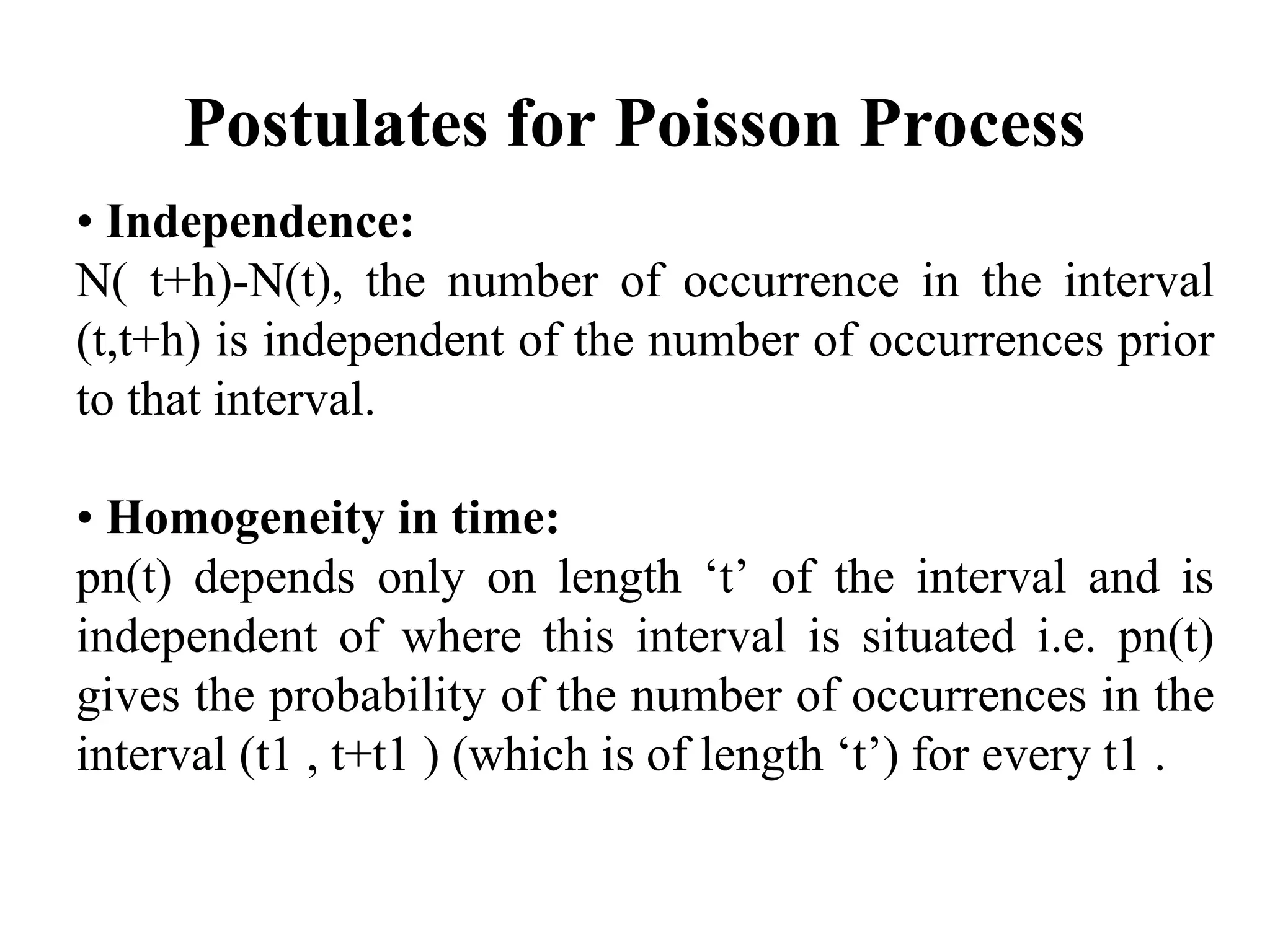 Postulates for Poisson Process
• Independence:
N( t+h)-N(t), the number of occurrence in the interval
(t,t+h) is independent of the number of occurrences prior
to that interval.
• Homogeneity in time:
pn(t) depends only on length ‘t’ of the interval and is
independent of where this interval is situated i.e. pn(t)
gives the probability of the number of occurrences in the
interval (t1 , t+t1 ) (which is of length ‘t’) for every t1 .
 