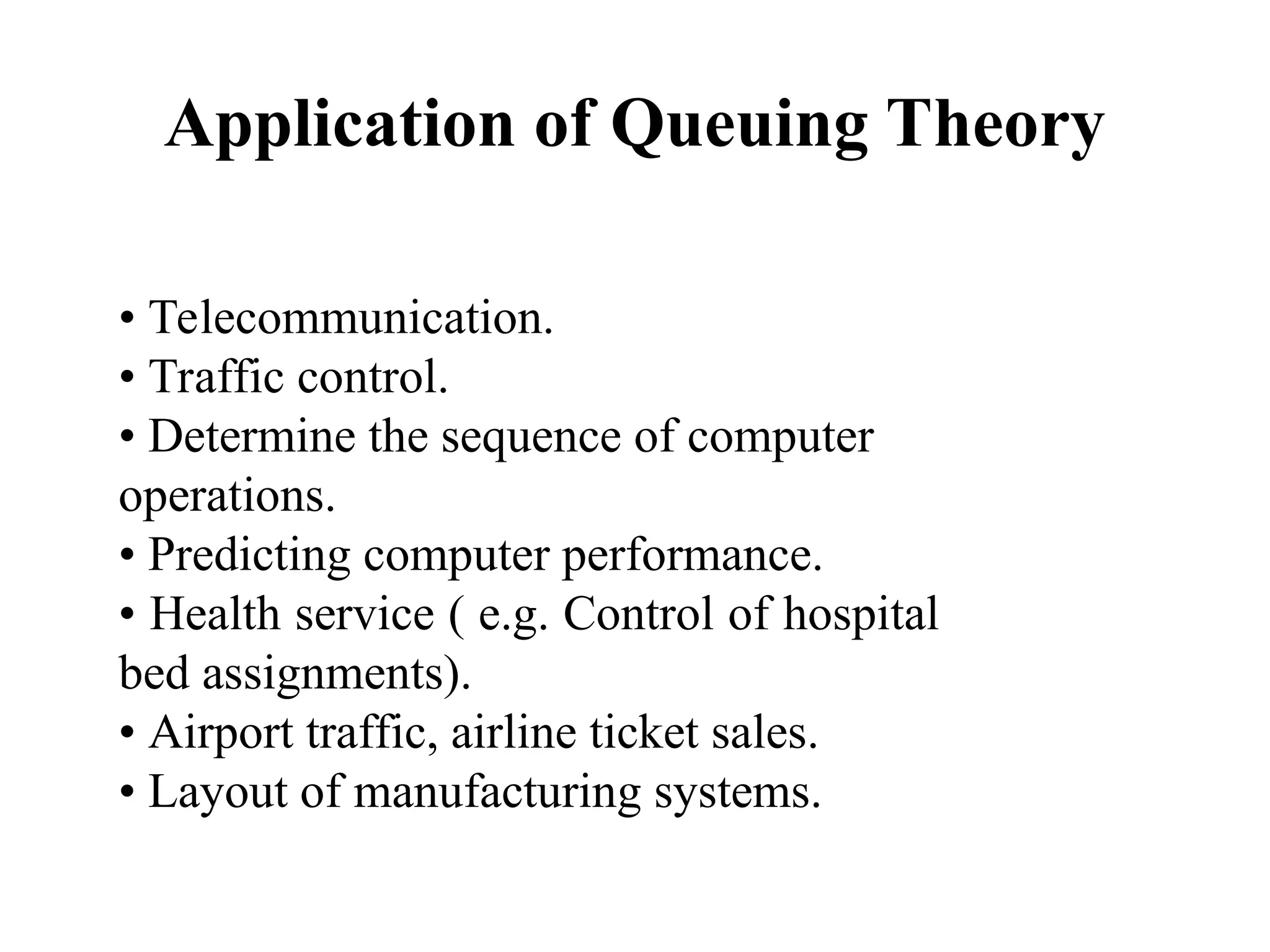 Application of Queuing Theory
• Telecommunication.
• Traffic control.
• Determine the sequence of computer
operations.
• Predicting computer performance.
• Health service ( e.g. Control of hospital
bed assignments).
• Airport traffic, airline ticket sales.
• Layout of manufacturing systems.
 
