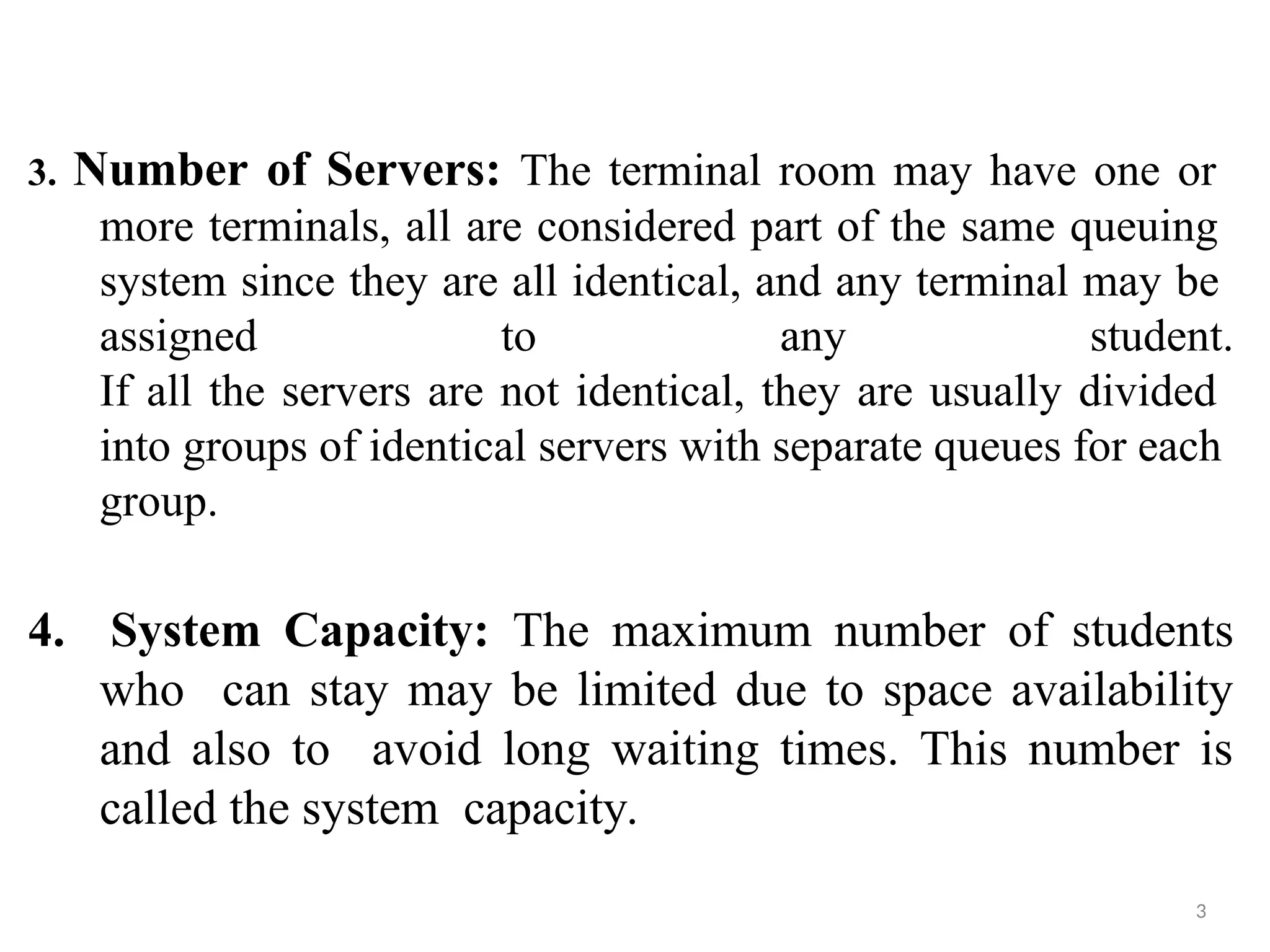 3. Number of Servers: The terminal room may have one or
more terminals, all are considered part of the same queuing
system since they are all identical, and any terminal may be
assigned to any student.
If all the servers are not identical, they are usually divided
into groups of identical servers with separate queues for each
group.
3
4. System Capacity: The maximum number of students
who can stay may be limited due to space availability
and also to avoid long waiting times. This number is
called the system capacity.
 