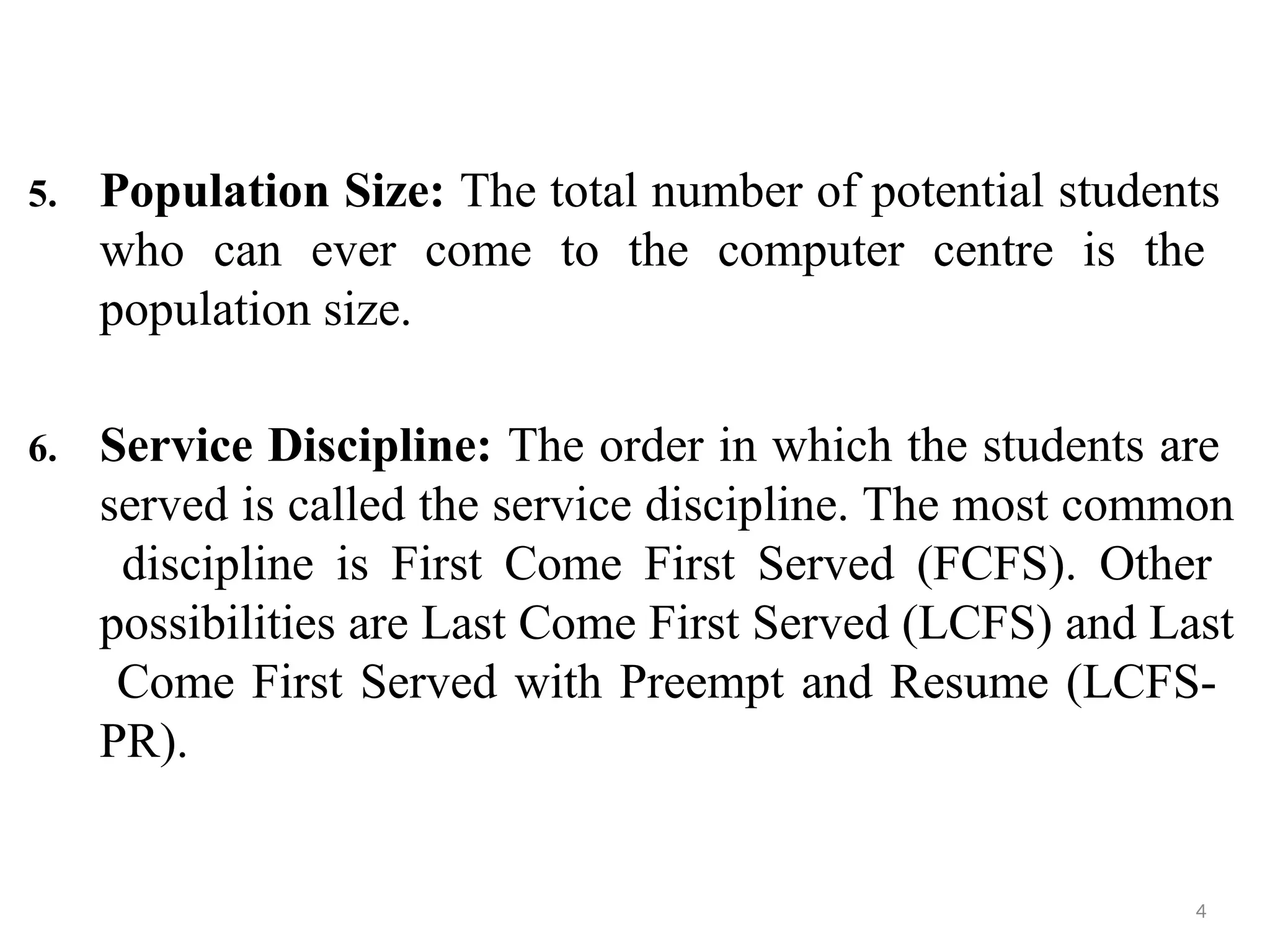 5. Population Size: The total number of potential students
who can ever come to the computer centre is the
population size.
6. Service Discipline: The order in which the students are
served is called the service discipline. The most common
discipline is First Come First Served (FCFS). Other
possibilities are Last Come First Served (LCFS) and Last
Come First Served with Preempt and Resume (LCFS-
PR).
4
 