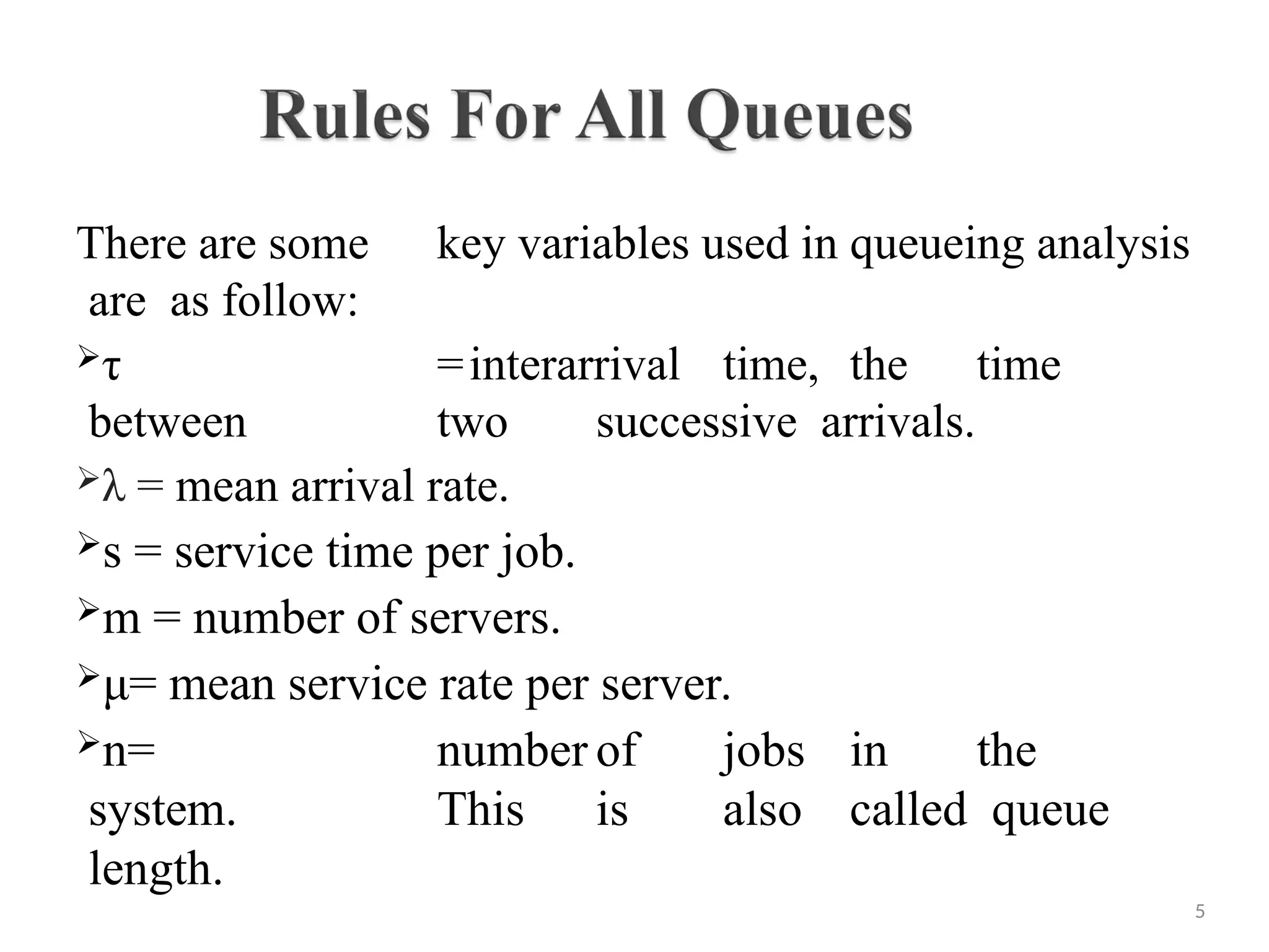 There are some key variables used in queueing analysis
are as follow:
τ =interarrival time, the time
between two successive arrivals.
λ = mean arrival rate.
s = service time per job.
m = number of servers.
μ= mean service rate per server.
n= number of jobs in the
system. This is also called queue
length.
5
 