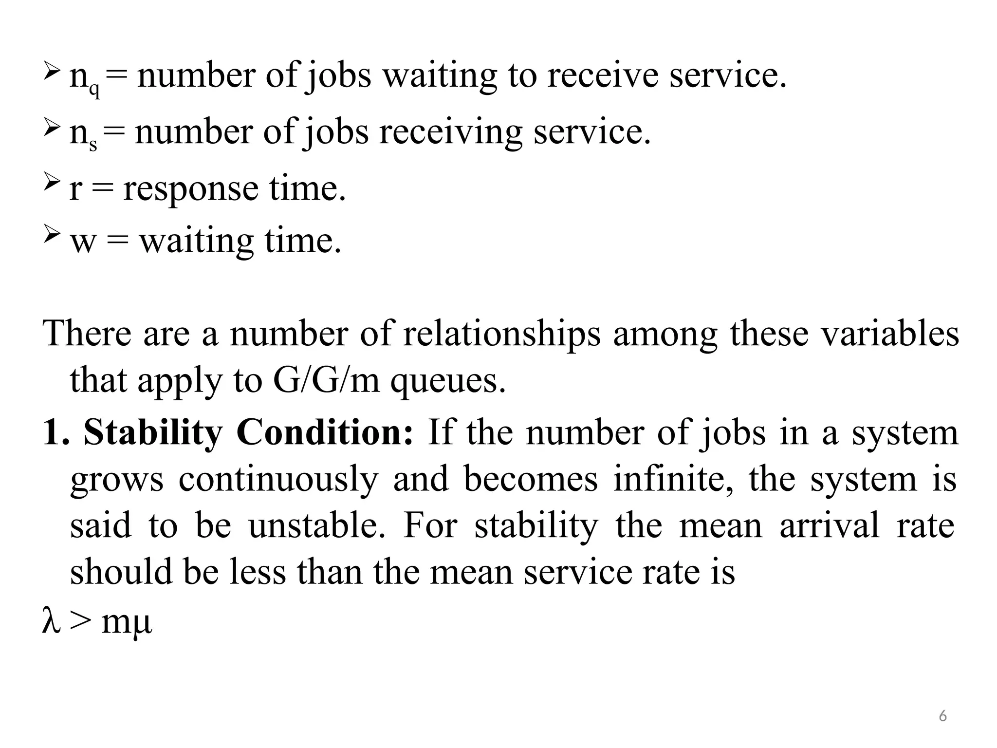  nq = number of jobs waiting to receive service.
 ns = number of jobs receiving service.
 r = response time.
 w = waiting time.
There are a number of relationships among these variables
that apply to G/G/m queues.
1. Stability Condition: If the number of jobs in a system
grows continuously and becomes infinite, the system is
said to be unstable. For stability the mean arrival rate
should be less than the mean service rate is
λ > mμ
6
 