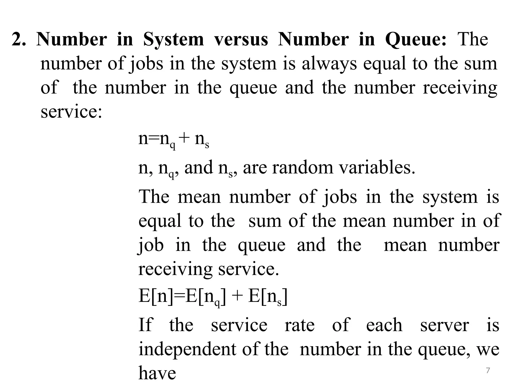 2. Number in System versus Number in Queue: The
number of jobs in the system is always equal to the sum
of the number in the queue and the number receiving
service:
7
n=nq + ns
n, nq, and ns, are random variables.
The mean number of jobs in the system is
equal to the sum of the mean number in of
job in the queue and the mean number
receiving service.
E[n]=E[nq] + E[ns]
If the service rate of each server is
independent of the number in the queue, we
have
 