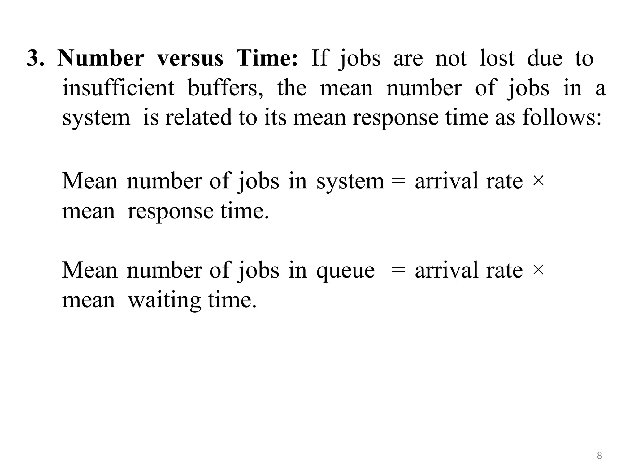 3. Number versus Time: If jobs are not lost due to
insufficient buffers, the mean number of jobs in a
system is related to its mean response time as follows:
8
Mean number of jobs in system = arrival rate ×
mean response time.
Mean number of jobs in queue = arrival rate ×
mean waiting time.
 