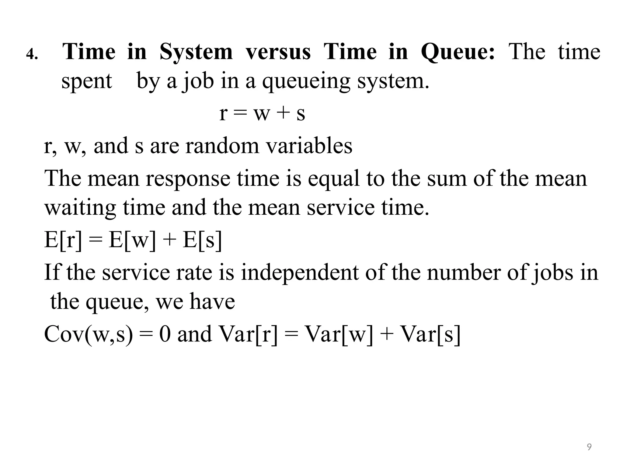 4. Time in System versus Time in Queue: The time
9
spent by a job in a queueing system.
r = w + s
r, w, and s are random variables
The mean response time is equal to the sum of the mean
waiting time and the mean service time.
E[r] = E[w] + E[s]
If the service rate is independent of the number of jobs in
the queue, we have
Cov(w,s) = 0 and Var[r] = Var[w] + Var[s]
 