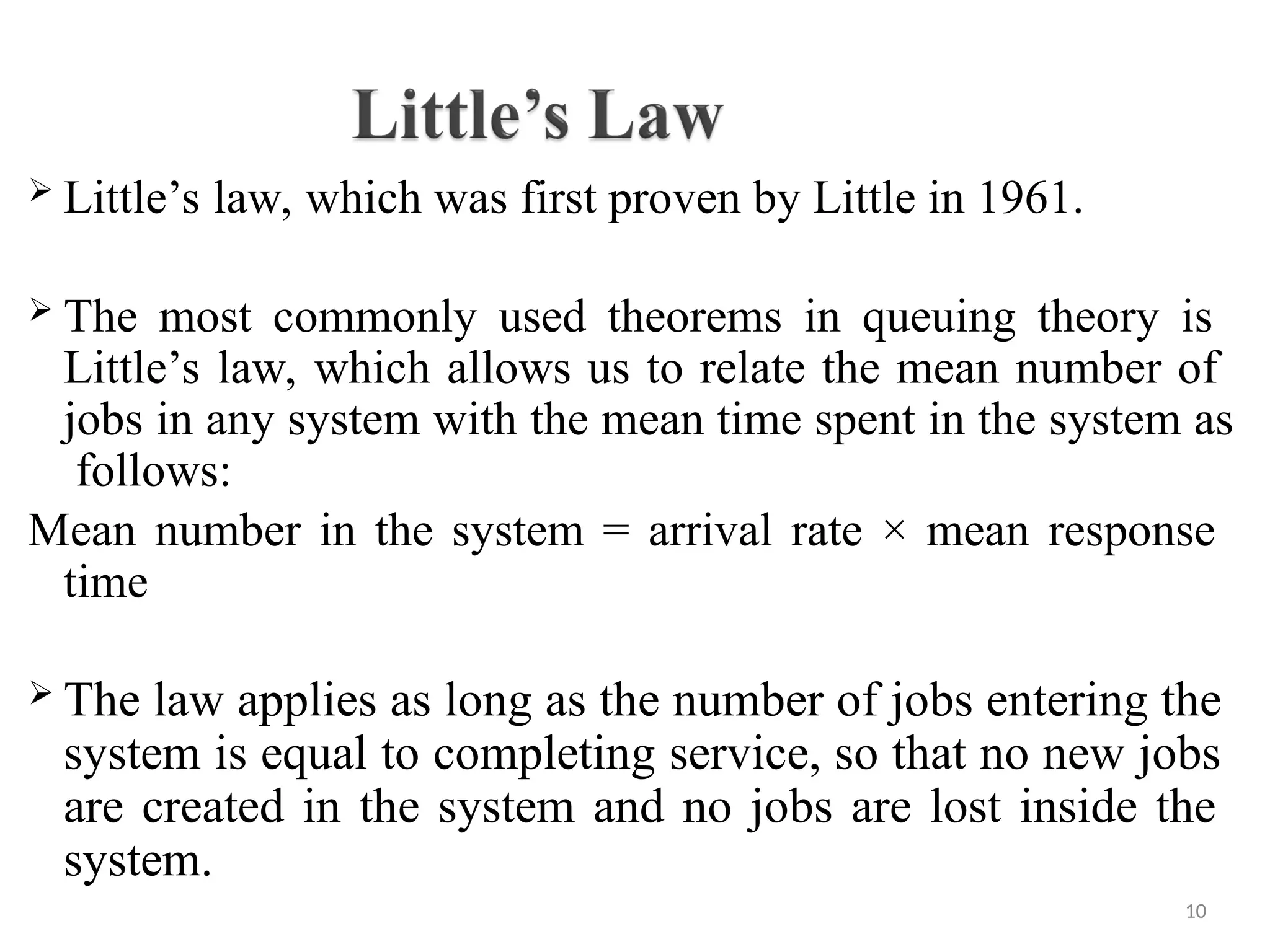  Little’s law, which was first proven by Little in 1961.
 The most commonly used theorems in queuing theory is
Little’s law, which allows us to relate the mean number of
jobs in any system with the mean time spent in the system as
follows:
Mean number in the system = arrival rate × mean response
time
 The law applies as long as the number of jobs entering the
system is equal to completing service, so that no new jobs
are created in the system and no jobs are lost inside the
system.
10
 