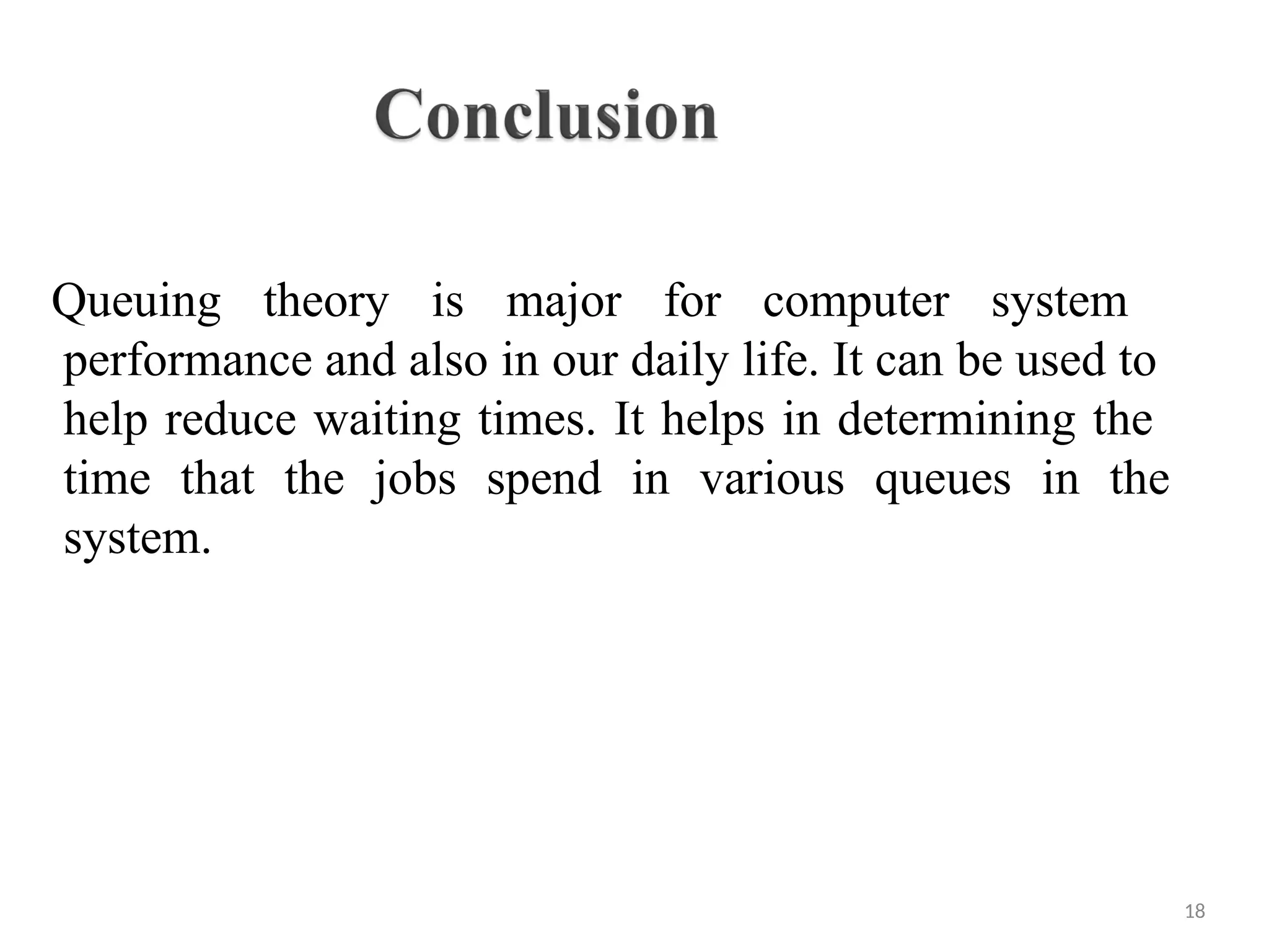 Queuing theory is major for computer system
performance and also in our daily life. It can be used to
help reduce waiting times. It helps in determining the
time that the jobs spend in various queues in the
system.
18
 