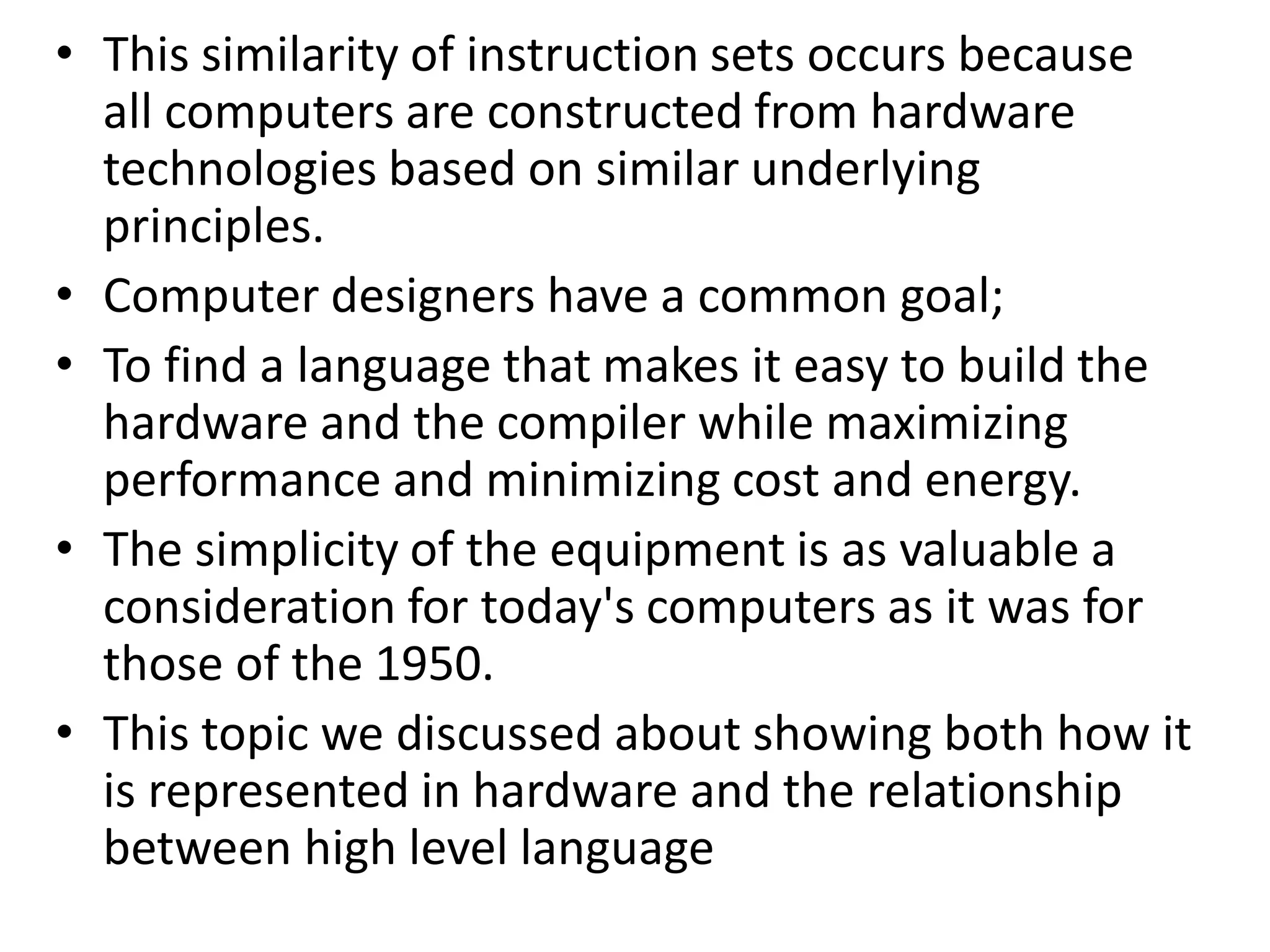 • This similarity of instruction sets occurs because
all computers are constructed from hardware
technologies based on similar underlying
principles.
• Computer designers have a common goal;
• To find a language that makes it easy to build the
hardware and the compiler while maximizing
performance and minimizing cost and energy.
• The simplicity of the equipment is as valuable a
consideration for today's computers as it was for
those of the 1950.
• This topic we discussed about showing both how it
is represented in hardware and the relationship
between high level language
 