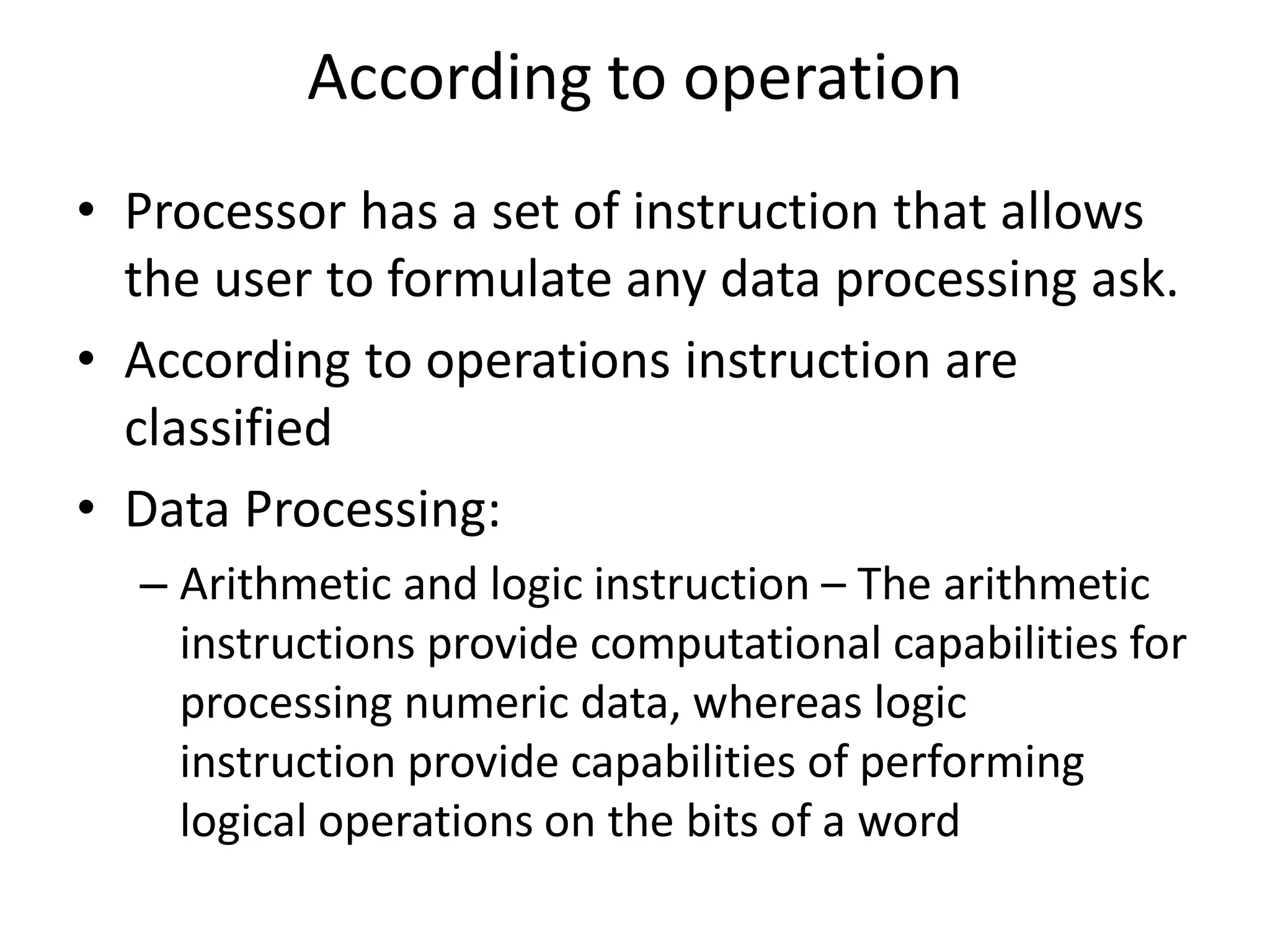 According to operation
• Processor has a set of instruction that allows
the user to formulate any data processing ask.
• According to operations instruction are
classified
• Data Processing:
– Arithmetic and logic instruction – The arithmetic
instructions provide computational capabilities for
processing numeric data, whereas logic
instruction provide capabilities of performing
logical operations on the bits of a word
 