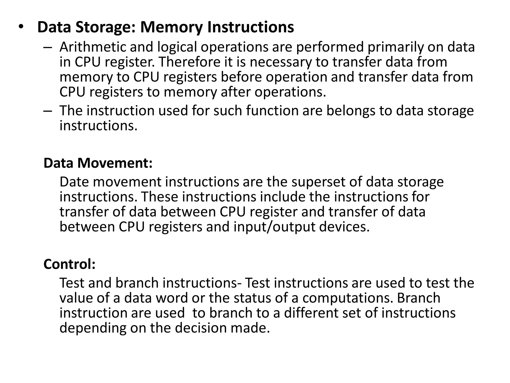 • Data Storage: Memory Instructions
– Arithmetic and logical operations are performed primarily on data
in CPU register. Therefore it is necessary to transfer data from
memory to CPU registers before operation and transfer data from
CPU registers to memory after operations.
– The instruction used for such function are belongs to data storage
instructions.
Data Movement:
Date movement instructions are the superset of data storage
instructions. These instructions include the instructions for
transfer of data between CPU register and transfer of data
between CPU registers and input/output devices.
Control:
Test and branch instructions- Test instructions are used to test the
value of a data word or the status of a computations. Branch
instruction are used to branch to a different set of instructions
depending on the decision made.
 