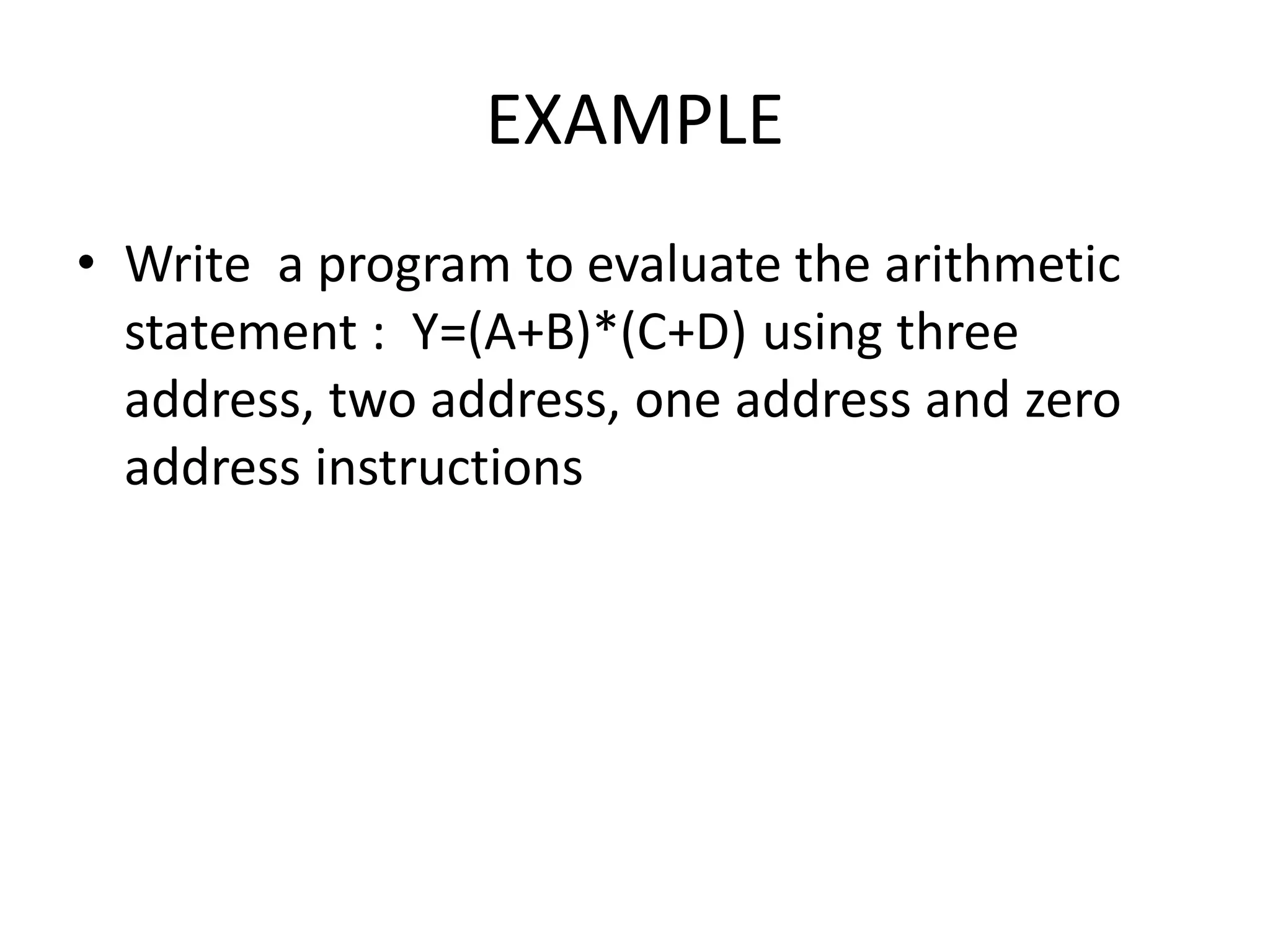 EXAMPLE
• Write a program to evaluate the arithmetic
statement : Y=(A+B)*(C+D) using three
address, two address, one address and zero
address instructions
 