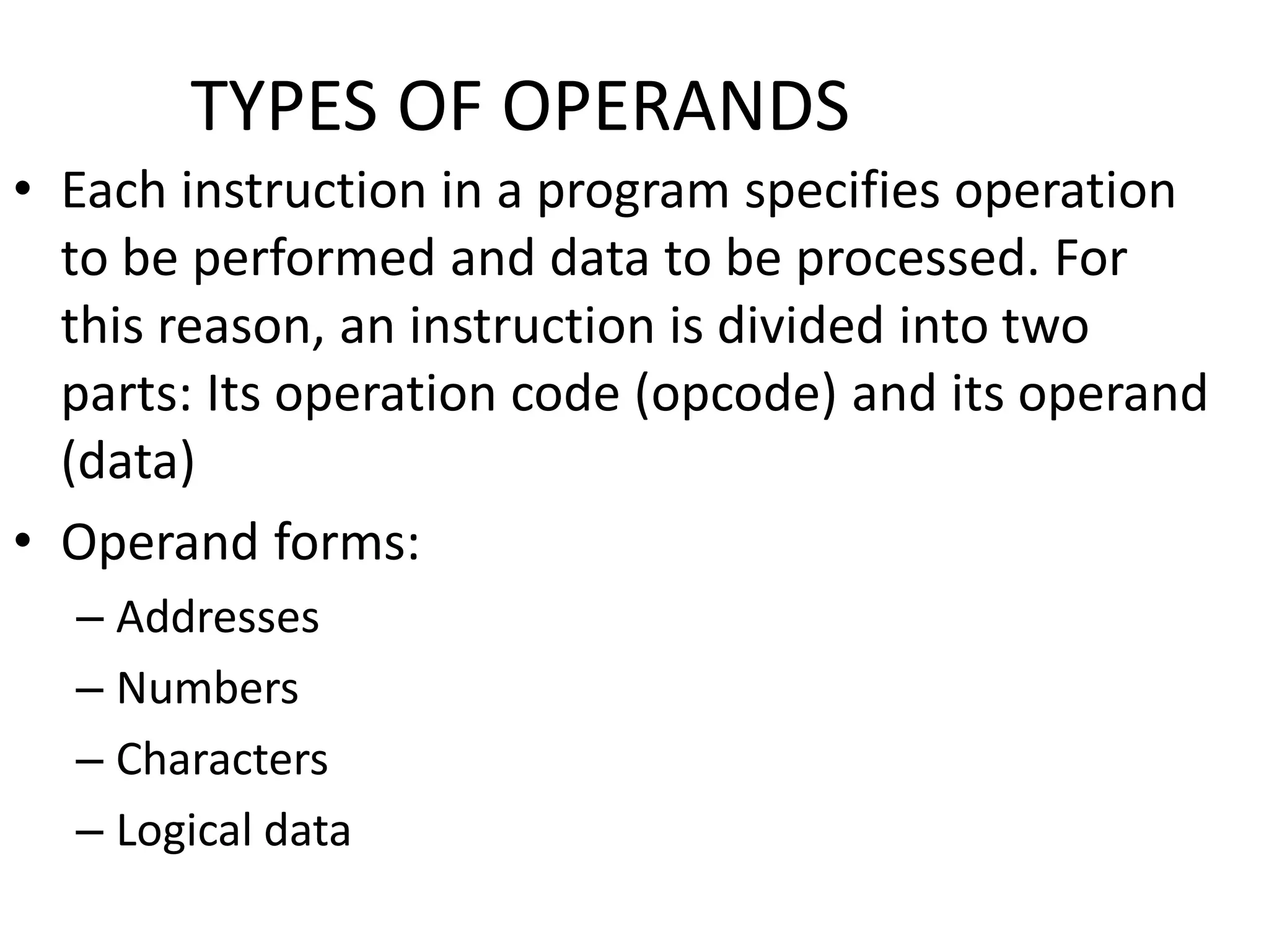 TYPES OF OPERANDS
• Each instruction in a program specifies operation
to be performed and data to be processed. For
this reason, an instruction is divided into two
parts: Its operation code (opcode) and its operand
(data)
• Operand forms:
– Addresses
– Numbers
– Characters
– Logical data
 