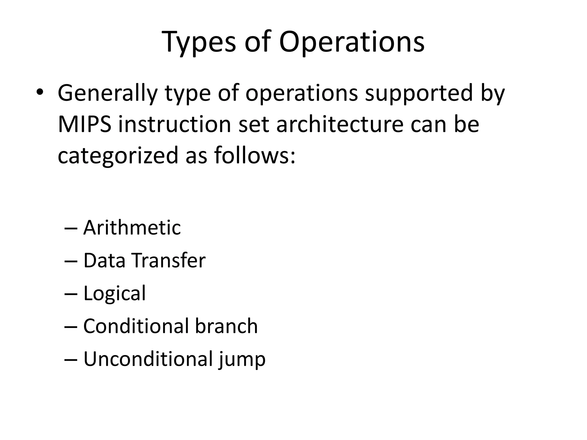 Types of Operations
• Generally type of operations supported by
MIPS instruction set architecture can be
categorized as follows:
– Arithmetic
– Data Transfer
– Logical
– Conditional branch
– Unconditional jump
 