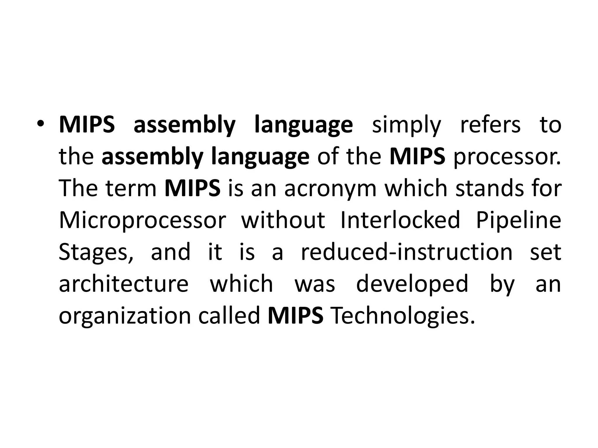 • MIPS assembly language simply refers to
the assembly language of the MIPS processor.
The term MIPS is an acronym which stands for
Microprocessor without Interlocked Pipeline
Stages, and it is a reduced-instruction set
architecture which was developed by an
organization called MIPS Technologies.
 