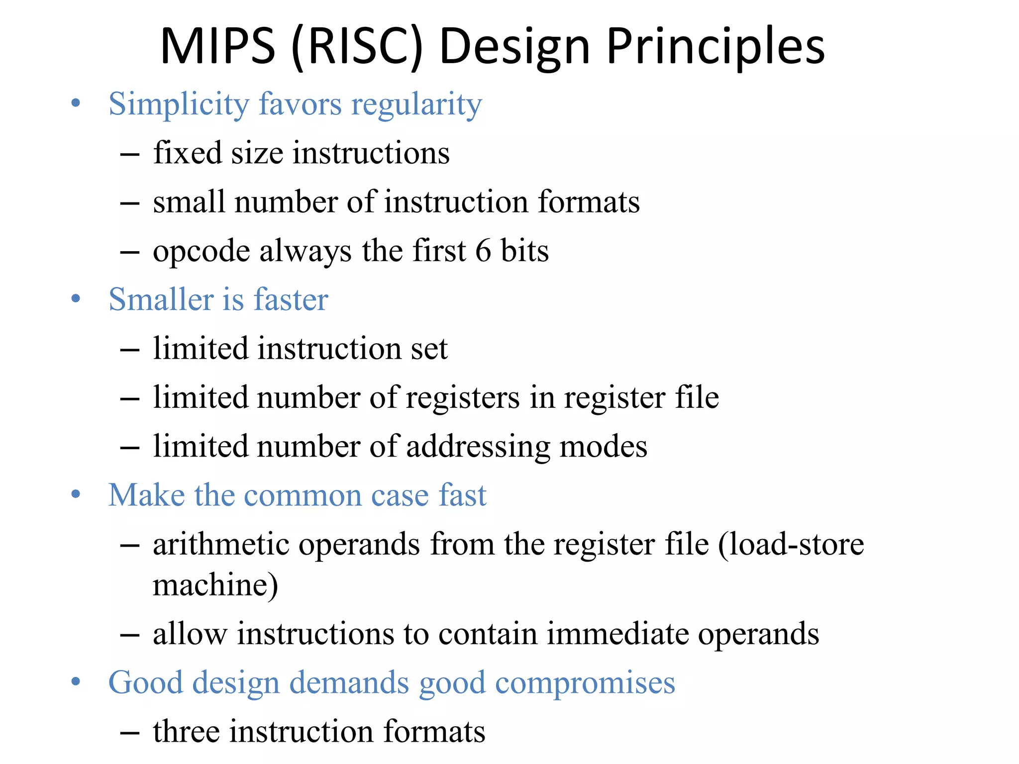 MIPS (RISC) Design Principles
• Simplicity favors regularity
– fixed size instructions
– small number of instruction formats
– opcode always the first 6 bits
• Smaller is faster
– limited instruction set
– limited number of registers in register file
– limited number of addressing modes
• Make the common case fast
– arithmetic operands from the register file (load-store
machine)
– allow instructions to contain immediate operands
• Good design demands good compromises
– three instruction formats
 