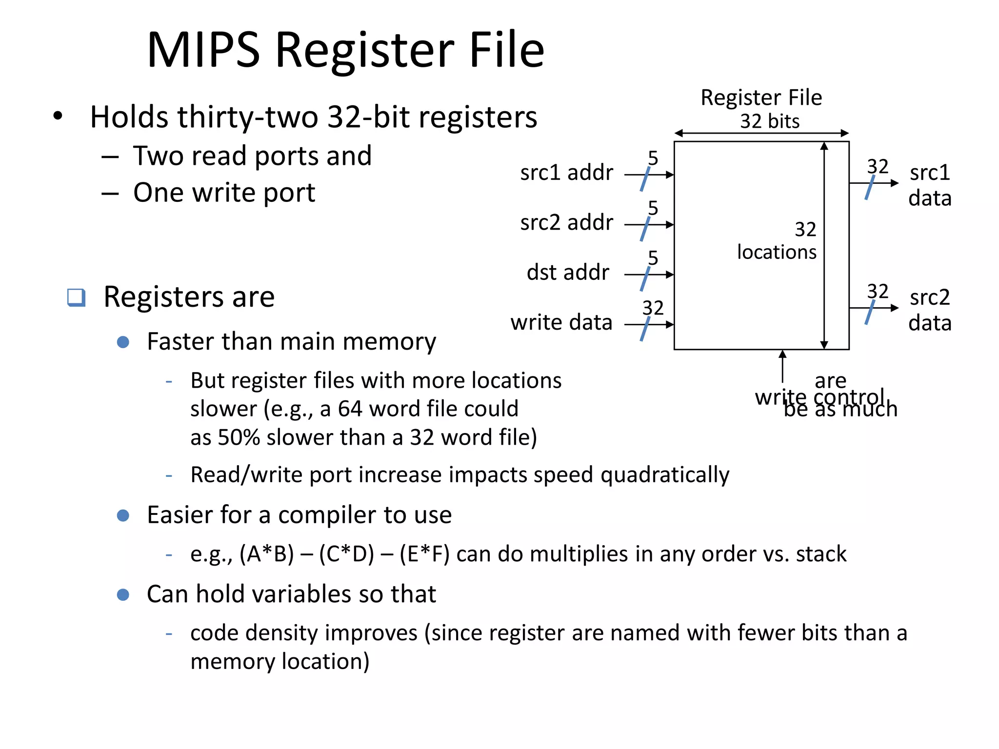 MIPS Register File
Register File
src1 addr
src2 addr
dst addr
write data
32 bits
src1
data
src2
data
32
locations
32
5
32
5
5
32
• Holds thirty-two 32-bit registers
– Two read ports and
– One write port
 Registers are
 Faster than main memory
- But register files with more locations are
slower (e.g., a 64 word file could be as much
as 50% slower than a 32 word file)
- Read/write port increase impacts speed quadratically
 Easier for a compiler to use
- e.g., (A*B) – (C*D) – (E*F) can do multiplies in any order vs. stack
 Can hold variables so that
- code density improves (since register are named with fewer bits than a
memory location)
write control
 