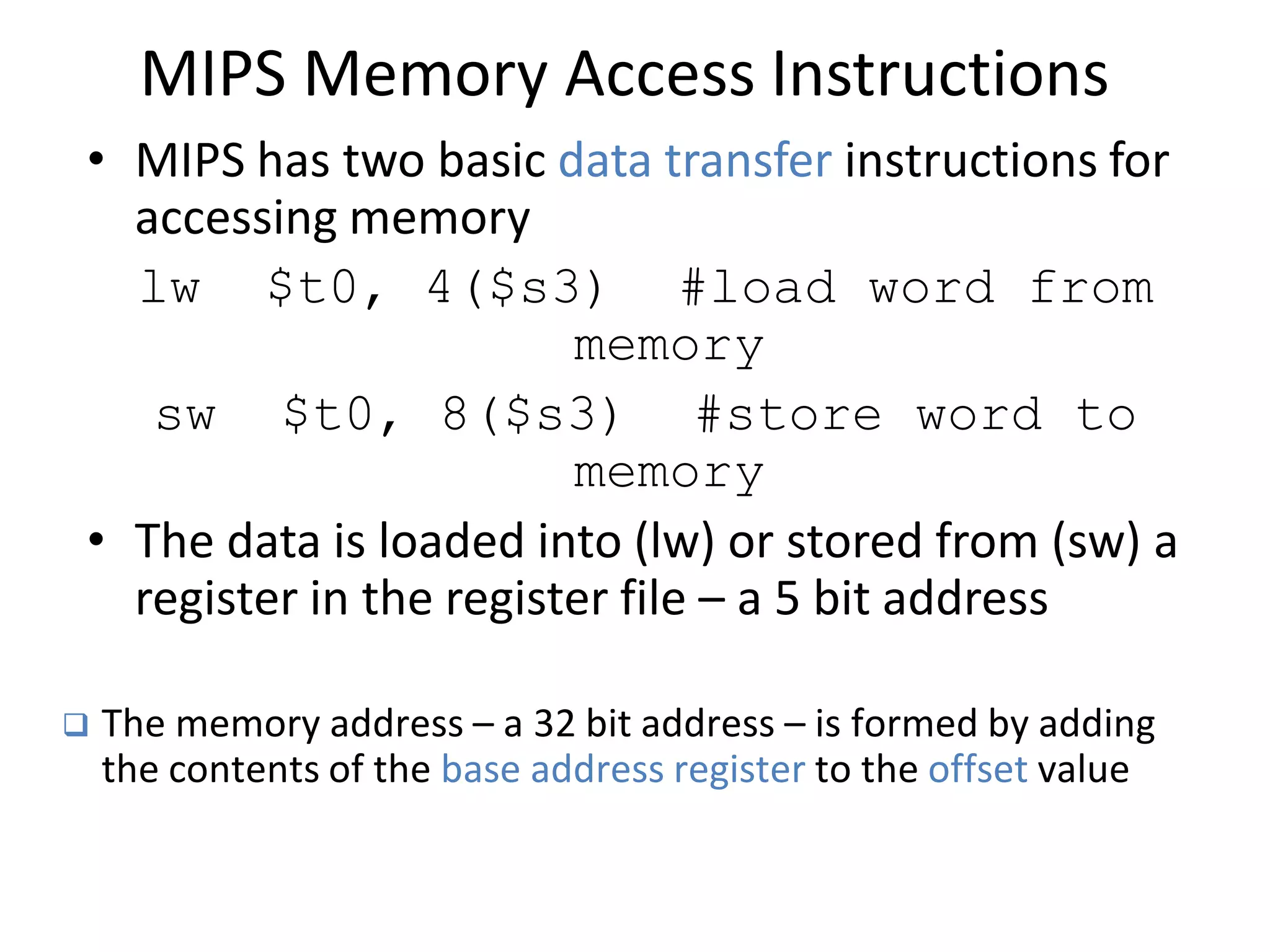MIPS Memory Access Instructions
• MIPS has two basic data transfer instructions for
accessing memory
lw $t0, 4($s3) #load word from
memory
sw $t0, 8($s3) #store word to
memory
• The data is loaded into (lw) or stored from (sw) a
register in the register file – a 5 bit address
 The memory address – a 32 bit address – is formed by adding
the contents of the base address register to the offset value
 