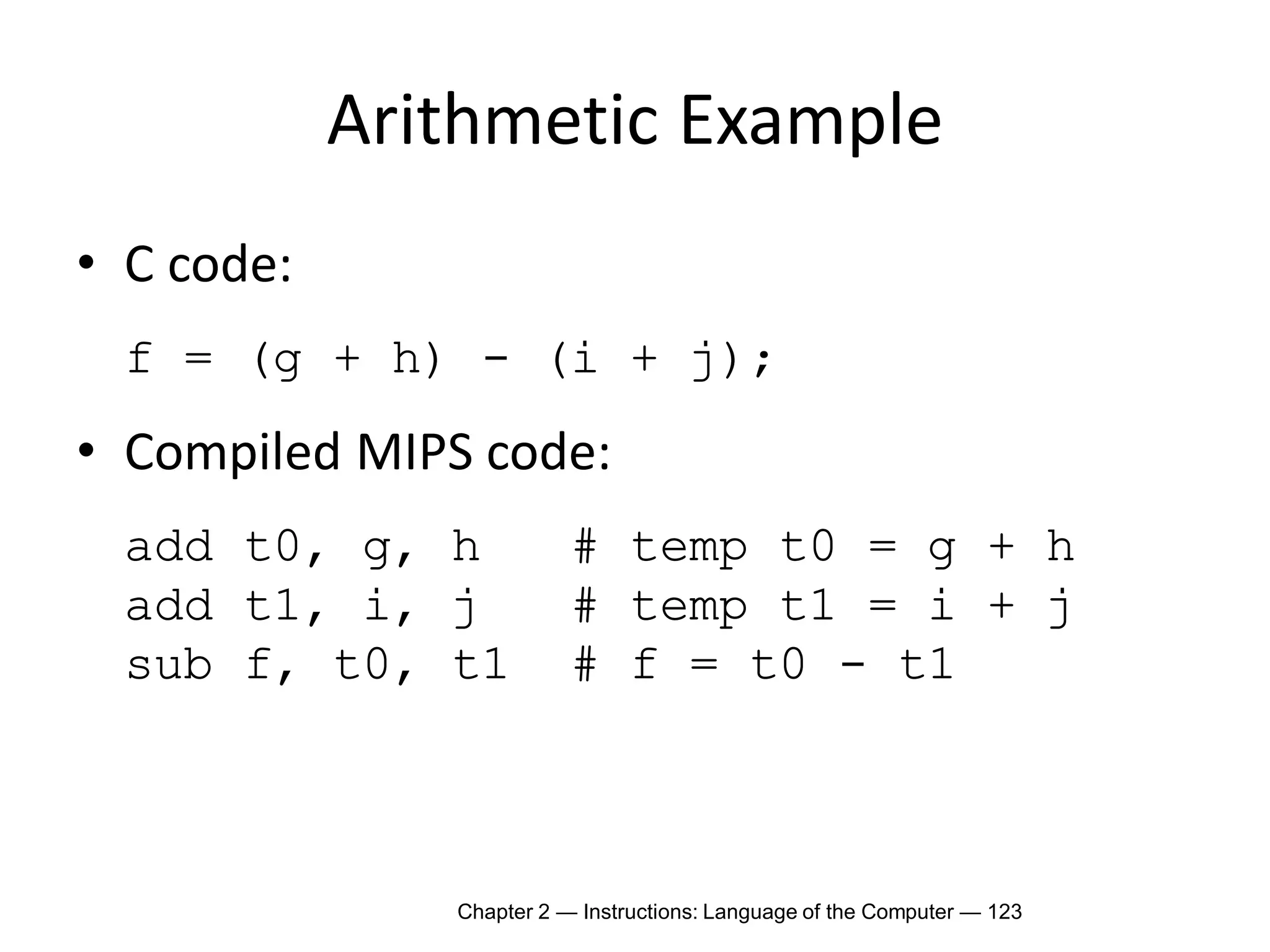 Chapter 2 — Instructions: Language of the Computer — 123
Arithmetic Example
• C code:
f = (g + h) - (i + j);
• Compiled MIPS code:
add t0, g, h # temp t0 = g + h
add t1, i, j # temp t1 = i + j
sub f, t0, t1 # f = t0 - t1
 