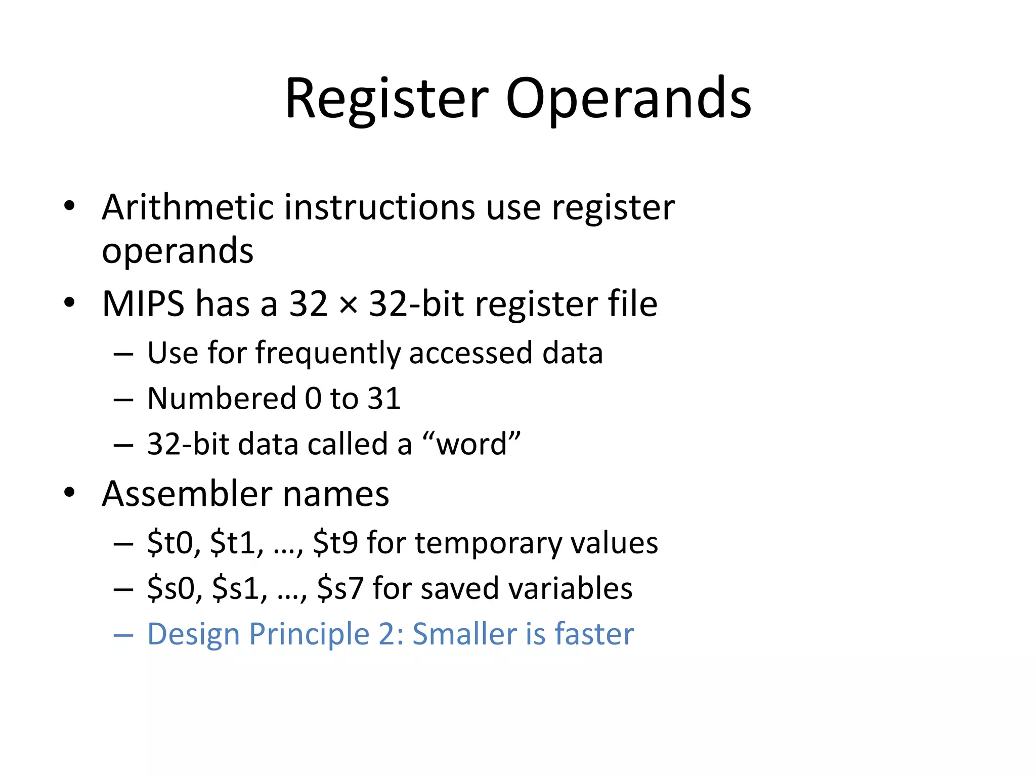 Register Operands
• Arithmetic instructions use register
operands
• MIPS has a 32 × 32-bit register file
– Use for frequently accessed data
– Numbered 0 to 31
– 32-bit data called a “word”
• Assembler names
– $t0, $t1, …, $t9 for temporary values
– $s0, $s1, …, $s7 for saved variables
– Design Principle 2: Smaller is faster
 