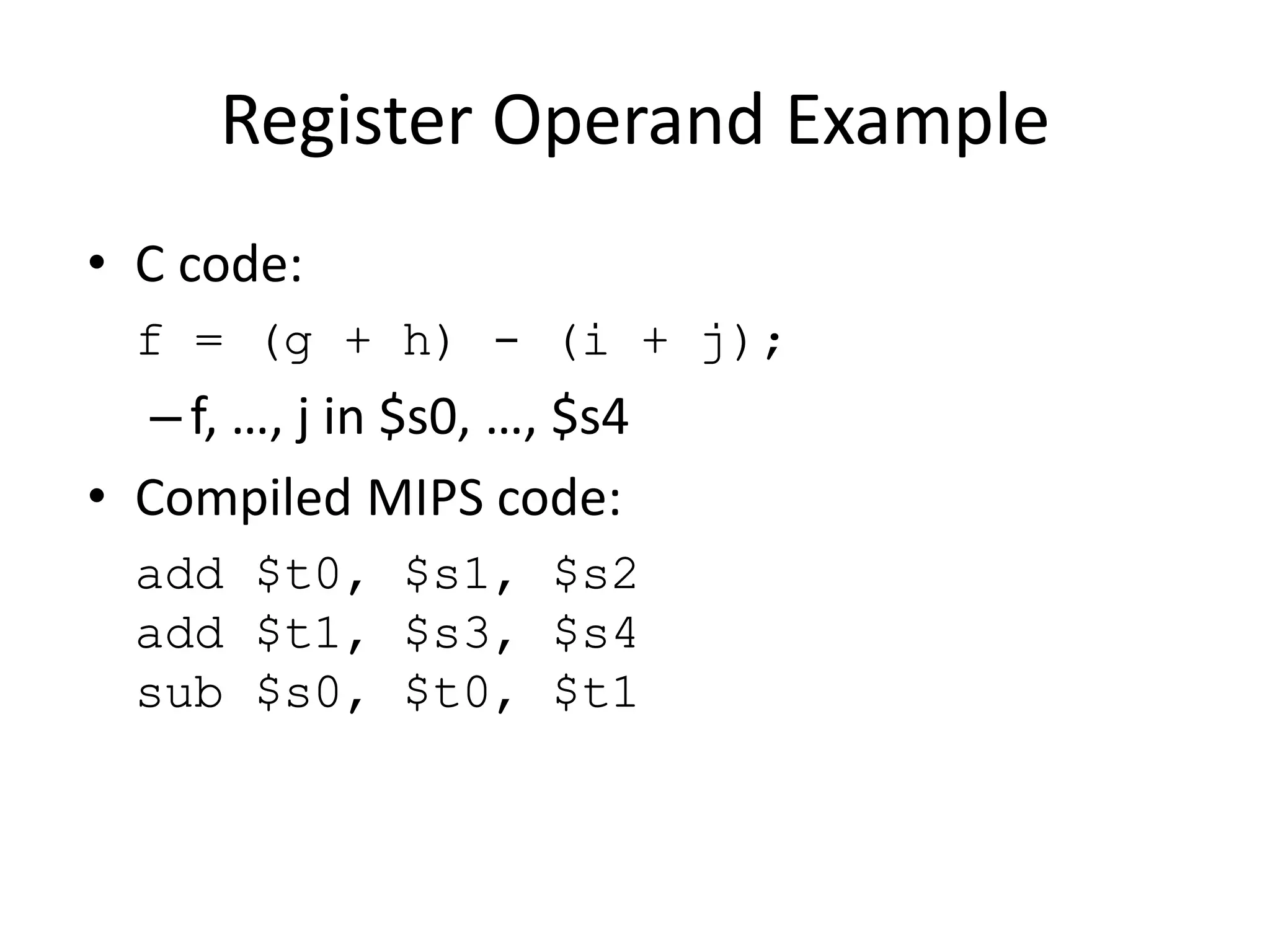 Register Operand Example
• C code:
f = (g + h) - (i + j);
– f, …, j in $s0, …, $s4
• Compiled MIPS code:
add $t0, $s1, $s2
add $t1, $s3, $s4
sub $s0, $t0, $t1
 