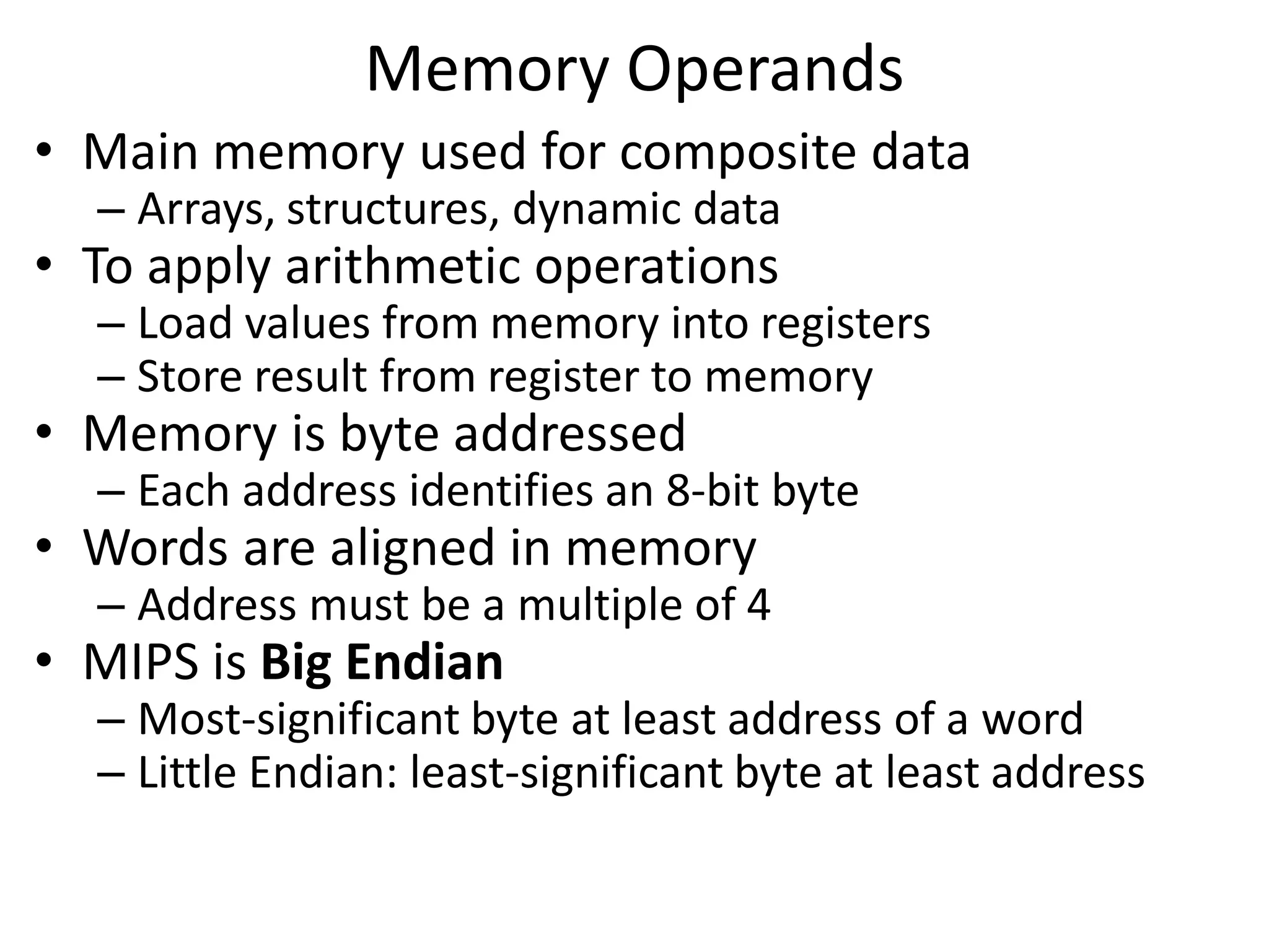 Memory Operands
• Main memory used for composite data
– Arrays, structures, dynamic data
• To apply arithmetic operations
– Load values from memory into registers
– Store result from register to memory
• Memory is byte addressed
– Each address identifies an 8-bit byte
• Words are aligned in memory
– Address must be a multiple of 4
• MIPS is Big Endian
– Most-significant byte at least address of a word
– Little Endian: least-significant byte at least address
 