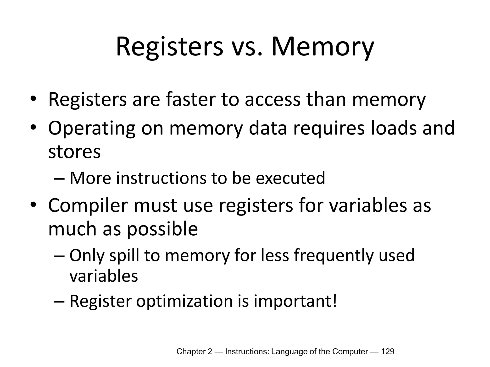 Chapter 2 — Instructions: Language of the Computer — 129
Registers vs. Memory
• Registers are faster to access than memory
• Operating on memory data requires loads and
stores
– More instructions to be executed
• Compiler must use registers for variables as
much as possible
– Only spill to memory for less frequently used
variables
– Register optimization is important!
 