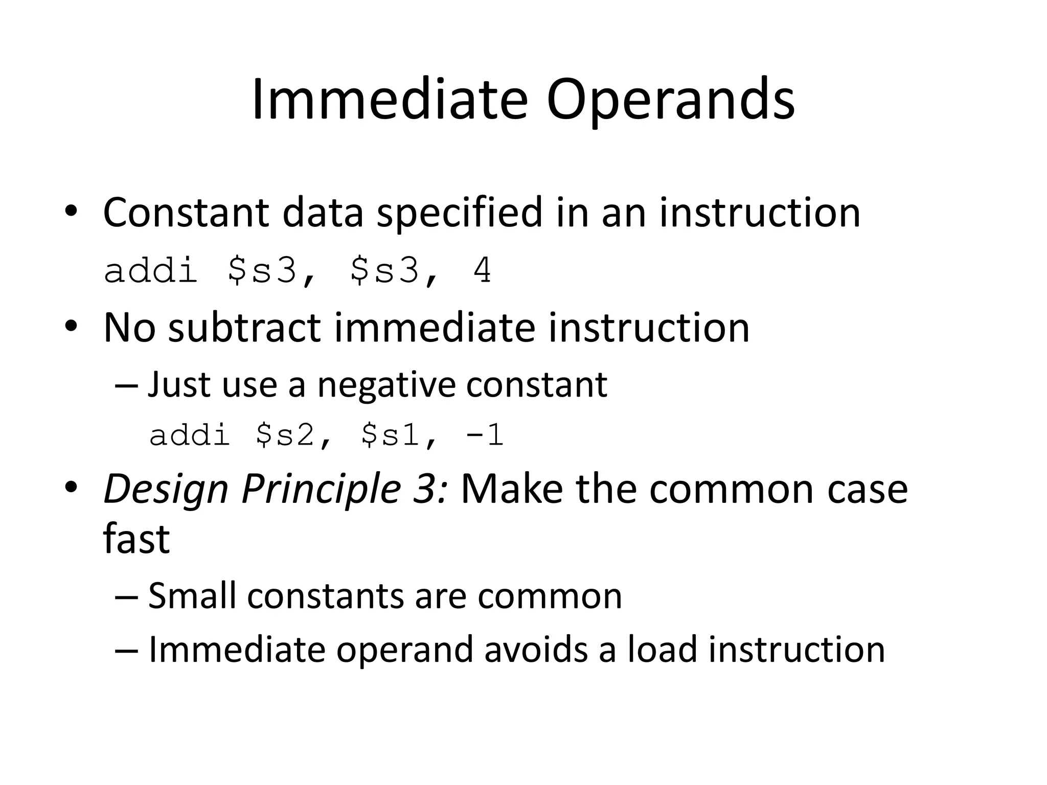 Immediate Operands
• Constant data specified in an instruction
addi $s3, $s3, 4
• No subtract immediate instruction
– Just use a negative constant
addi $s2, $s1, -1
• Design Principle 3: Make the common case
fast
– Small constants are common
– Immediate operand avoids a load instruction
 