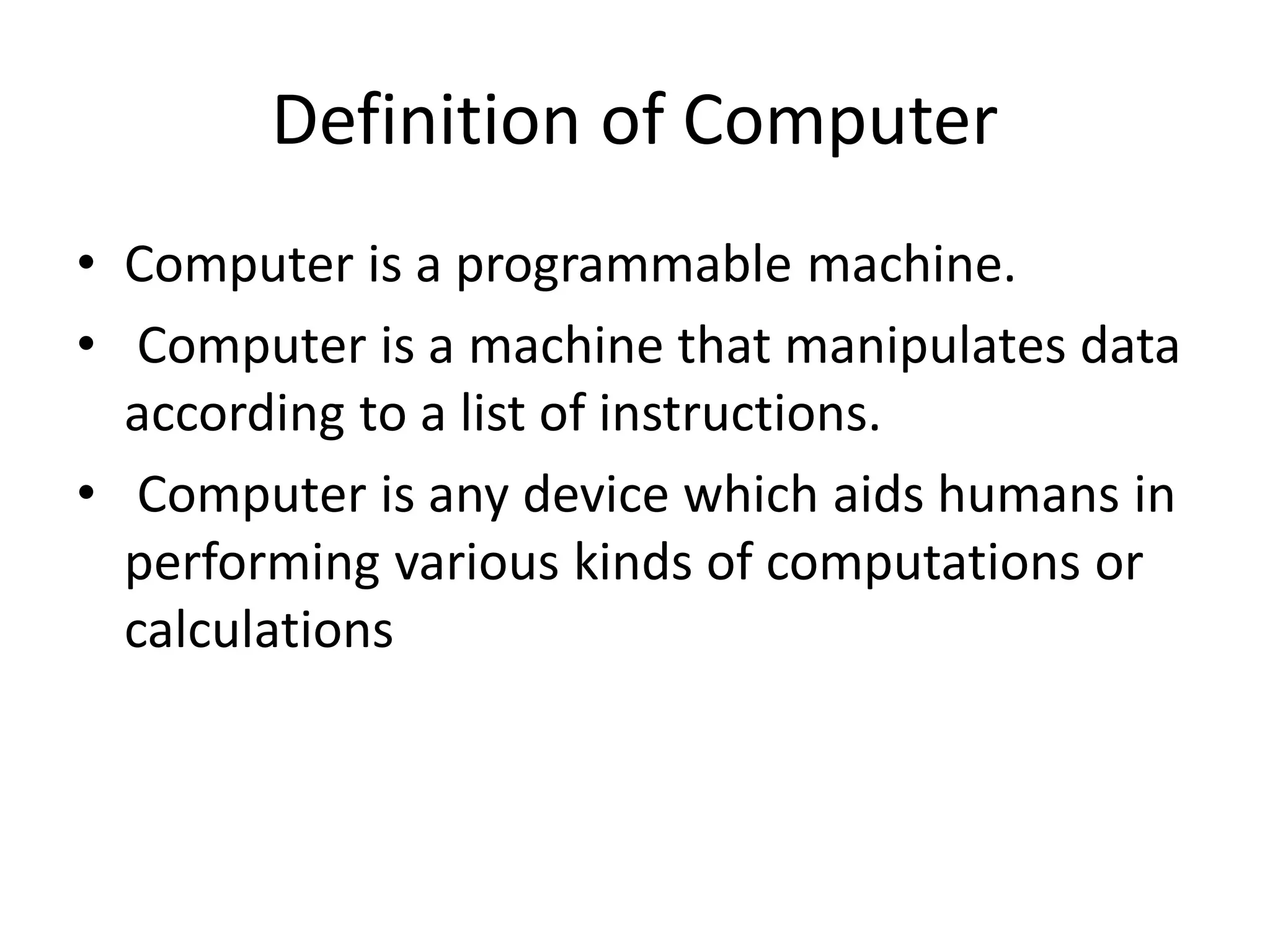 Definition of Computer
• Computer is a programmable machine.
• Computer is a machine that manipulates data
according to a list of instructions.
• Computer is any device which aids humans in
performing various kinds of computations or
calculations
 