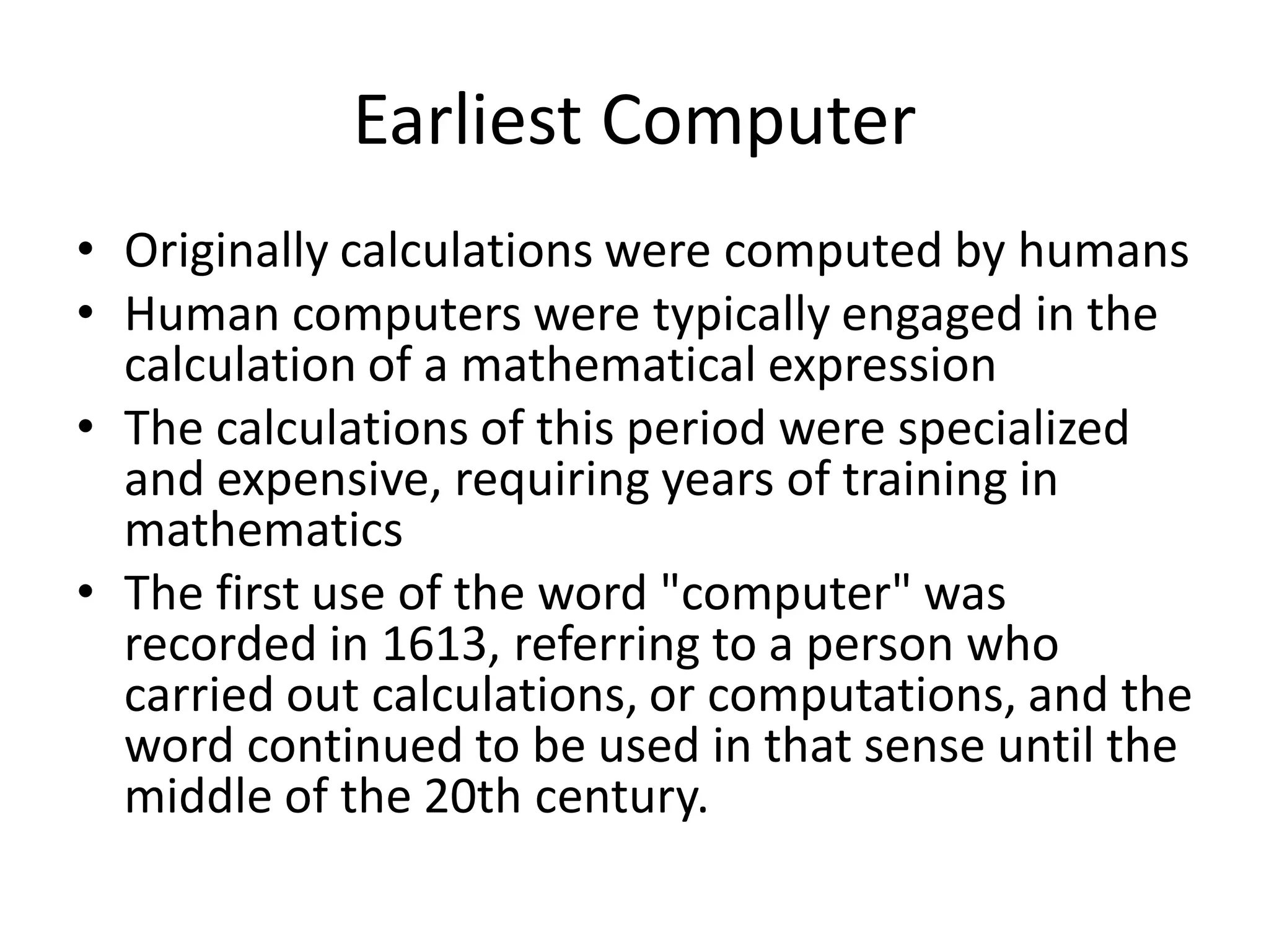 Earliest Computer
• Originally calculations were computed by humans
• Human computers were typically engaged in the
calculation of a mathematical expression
• The calculations of this period were specialized
and expensive, requiring years of training in
mathematics
• The first use of the word "computer" was
recorded in 1613, referring to a person who
carried out calculations, or computations, and the
word continued to be used in that sense until the
middle of the 20th century.
 
