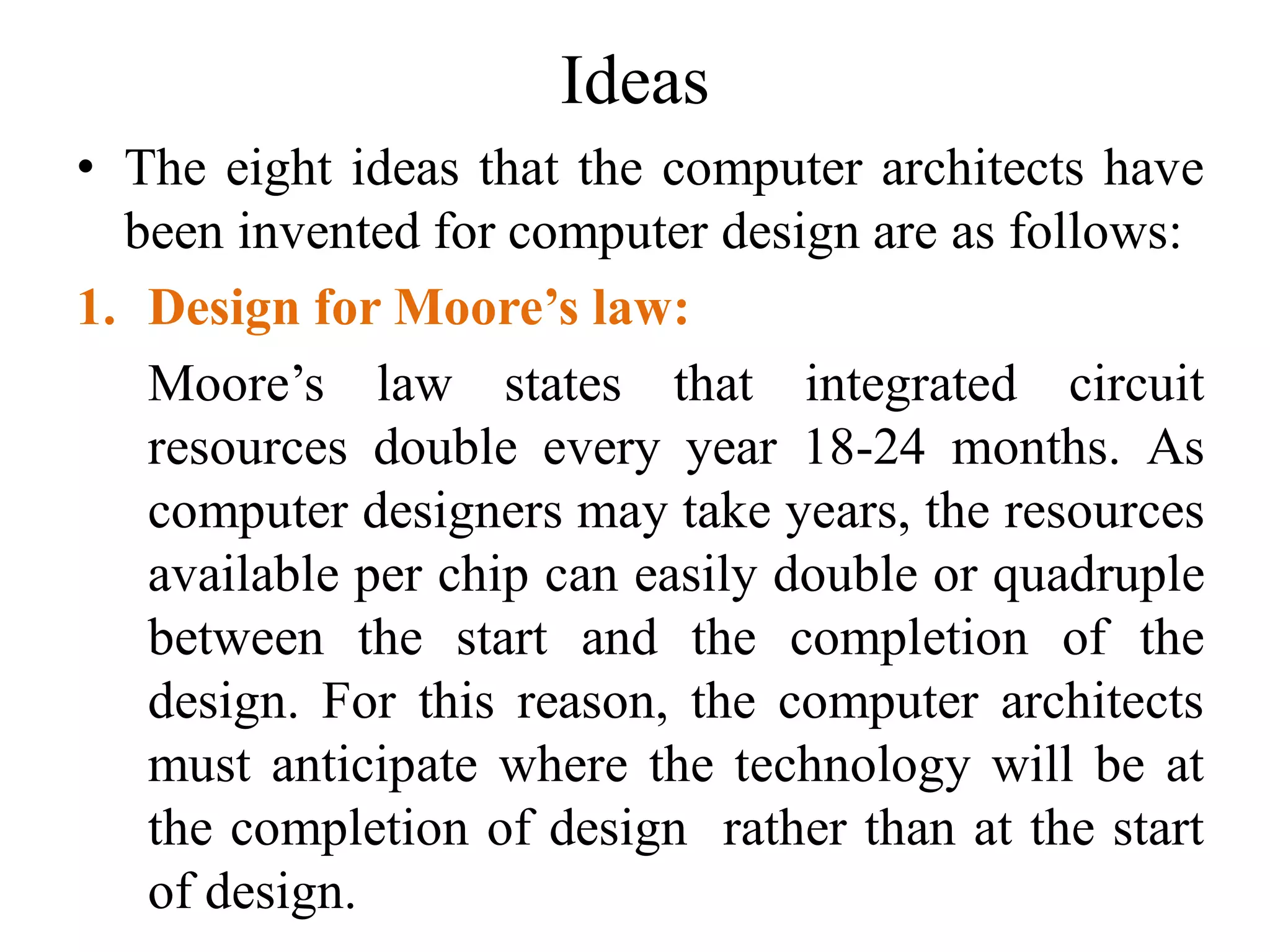 Ideas
• The eight ideas that the computer architects have
been invented for computer design are as follows:
1. Design for Moore’s law:
Moore’s law states that integrated circuit
resources double every year 18-24 months. As
computer designers may take years, the resources
available per chip can easily double or quadruple
between the start and the completion of the
design. For this reason, the computer architects
must anticipate where the technology will be at
the completion of design rather than at the start
of design.
 