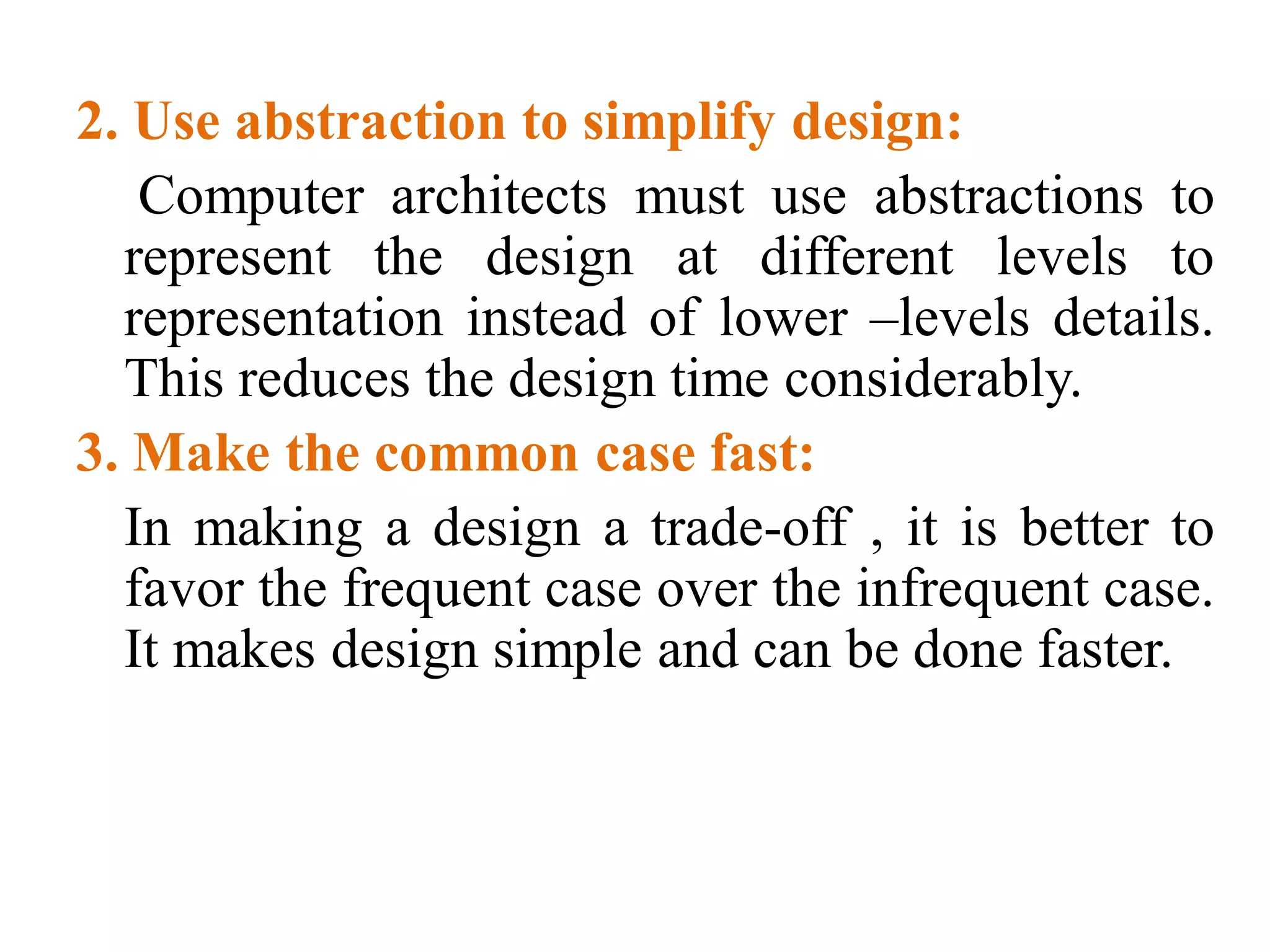 2. Use abstraction to simplify design:
Computer architects must use abstractions to
represent the design at different levels to
representation instead of lower –levels details.
This reduces the design time considerably.
3. Make the common case fast:
In making a design a trade-off , it is better to
favor the frequent case over the infrequent case.
It makes design simple and can be done faster.
 