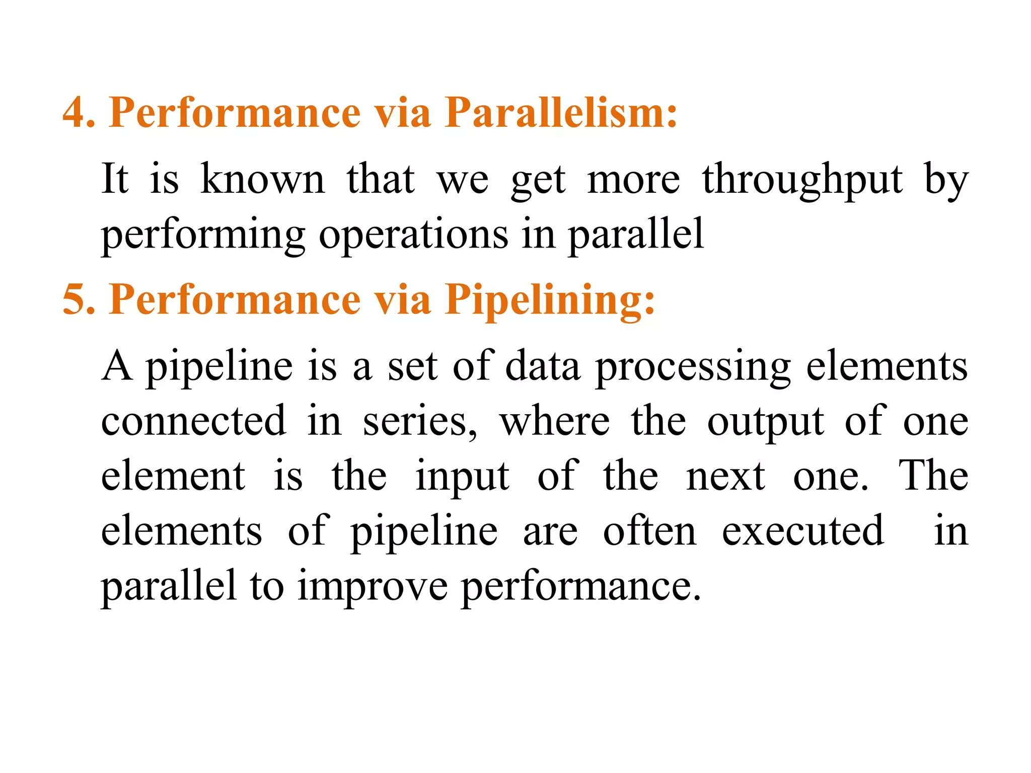 4. Performance via Parallelism:
It is known that we get more throughput by
performing operations in parallel
5. Performance via Pipelining:
A pipeline is a set of data processing elements
connected in series, where the output of one
element is the input of the next one. The
elements of pipeline are often executed in
parallel to improve performance.
 