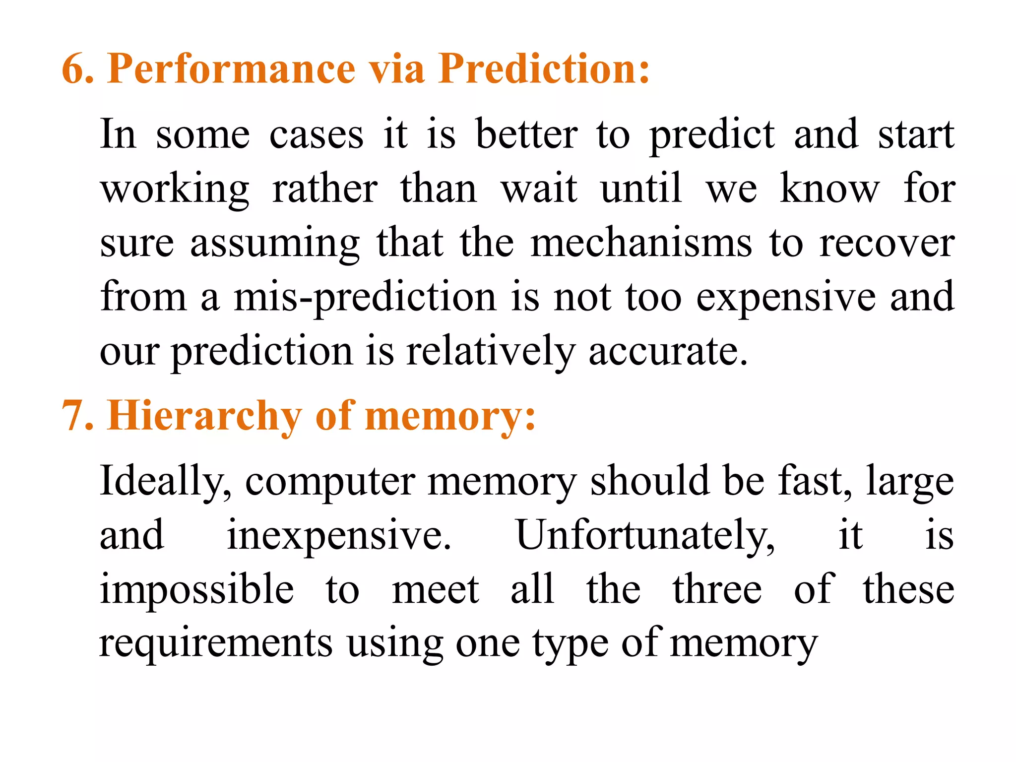 6. Performance via Prediction:
In some cases it is better to predict and start
working rather than wait until we know for
sure assuming that the mechanisms to recover
from a mis-prediction is not too expensive and
our prediction is relatively accurate.
7. Hierarchy of memory:
Ideally, computer memory should be fast, large
and inexpensive. Unfortunately, it is
impossible to meet all the three of these
requirements using one type of memory
 