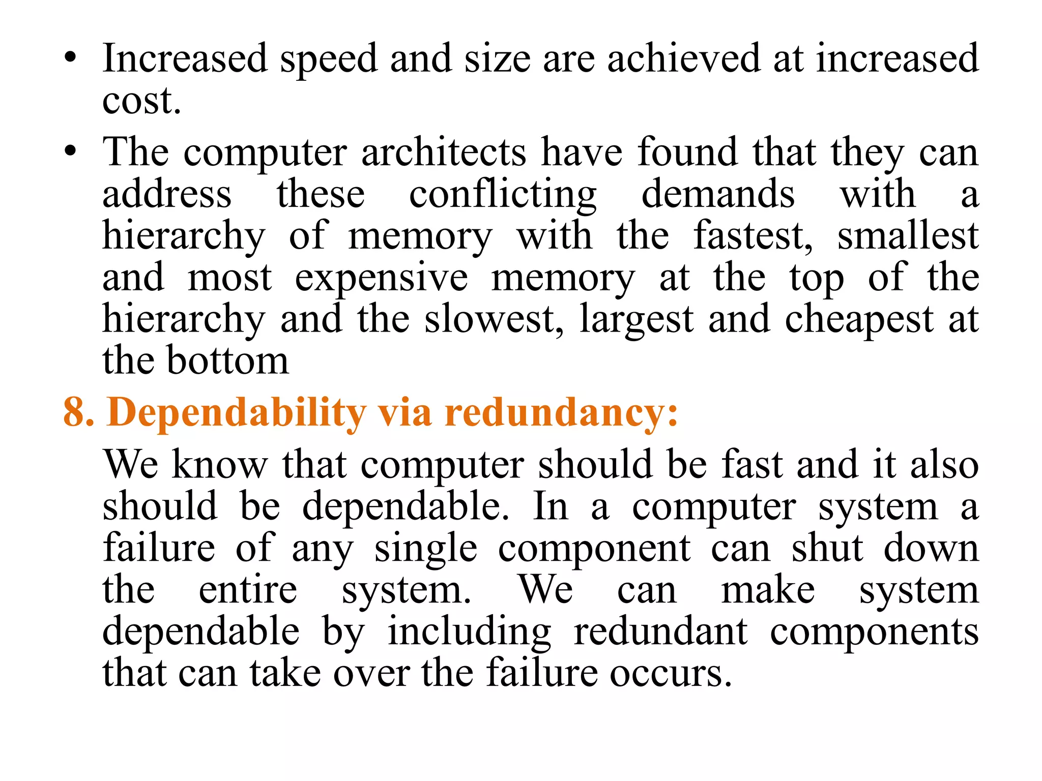 • Increased speed and size are achieved at increased
cost.
• The computer architects have found that they can
address these conflicting demands with a
hierarchy of memory with the fastest, smallest
and most expensive memory at the top of the
hierarchy and the slowest, largest and cheapest at
the bottom
8. Dependability via redundancy:
We know that computer should be fast and it also
should be dependable. In a computer system a
failure of any single component can shut down
the entire system. We can make system
dependable by including redundant components
that can take over the failure occurs.
 