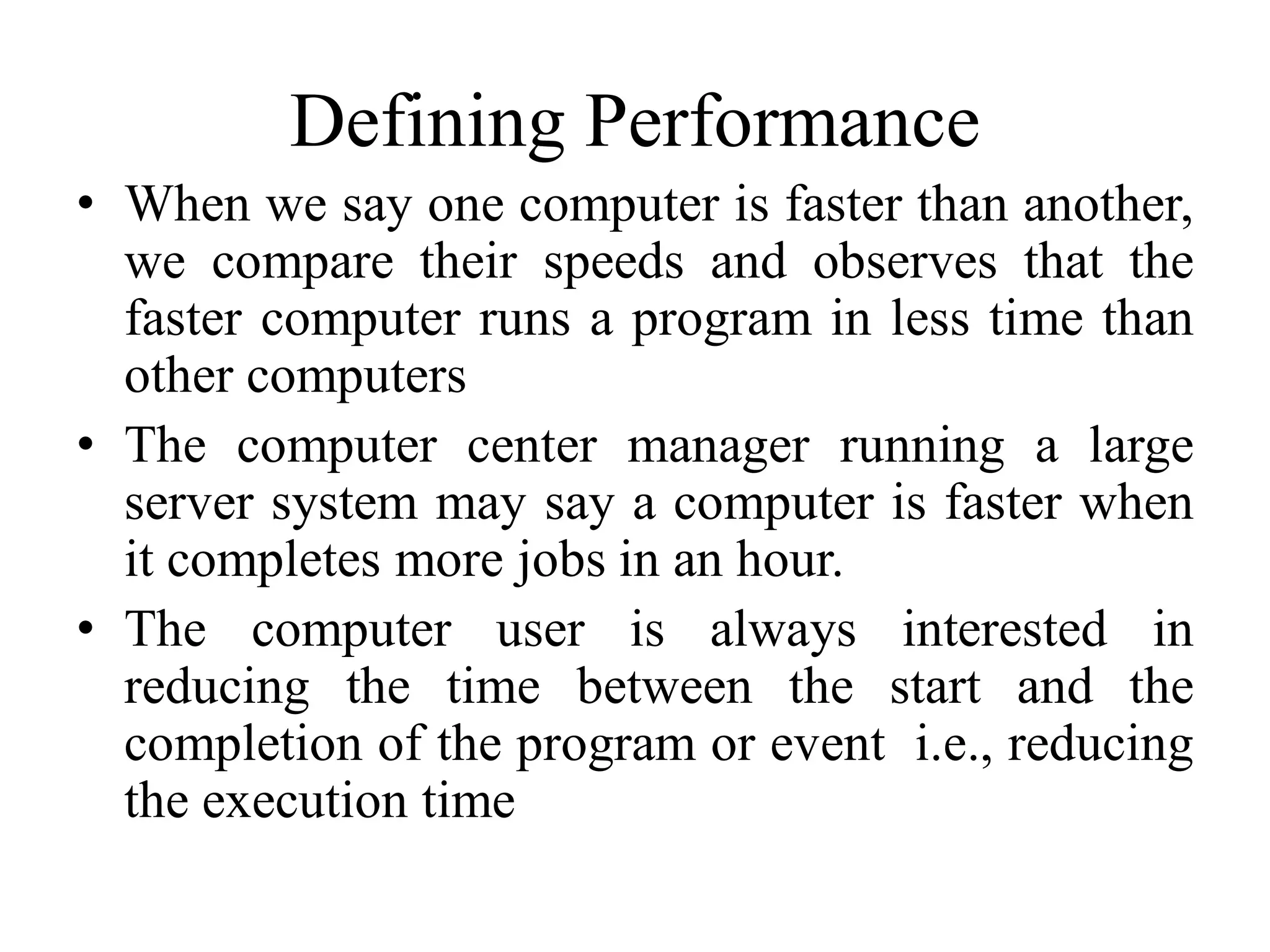 Defining Performance
• When we say one computer is faster than another,
we compare their speeds and observes that the
faster computer runs a program in less time than
other computers
• The computer center manager running a large
server system may say a computer is faster when
it completes more jobs in an hour.
• The computer user is always interested in
reducing the time between the start and the
completion of the program or event i.e., reducing
the execution time
 