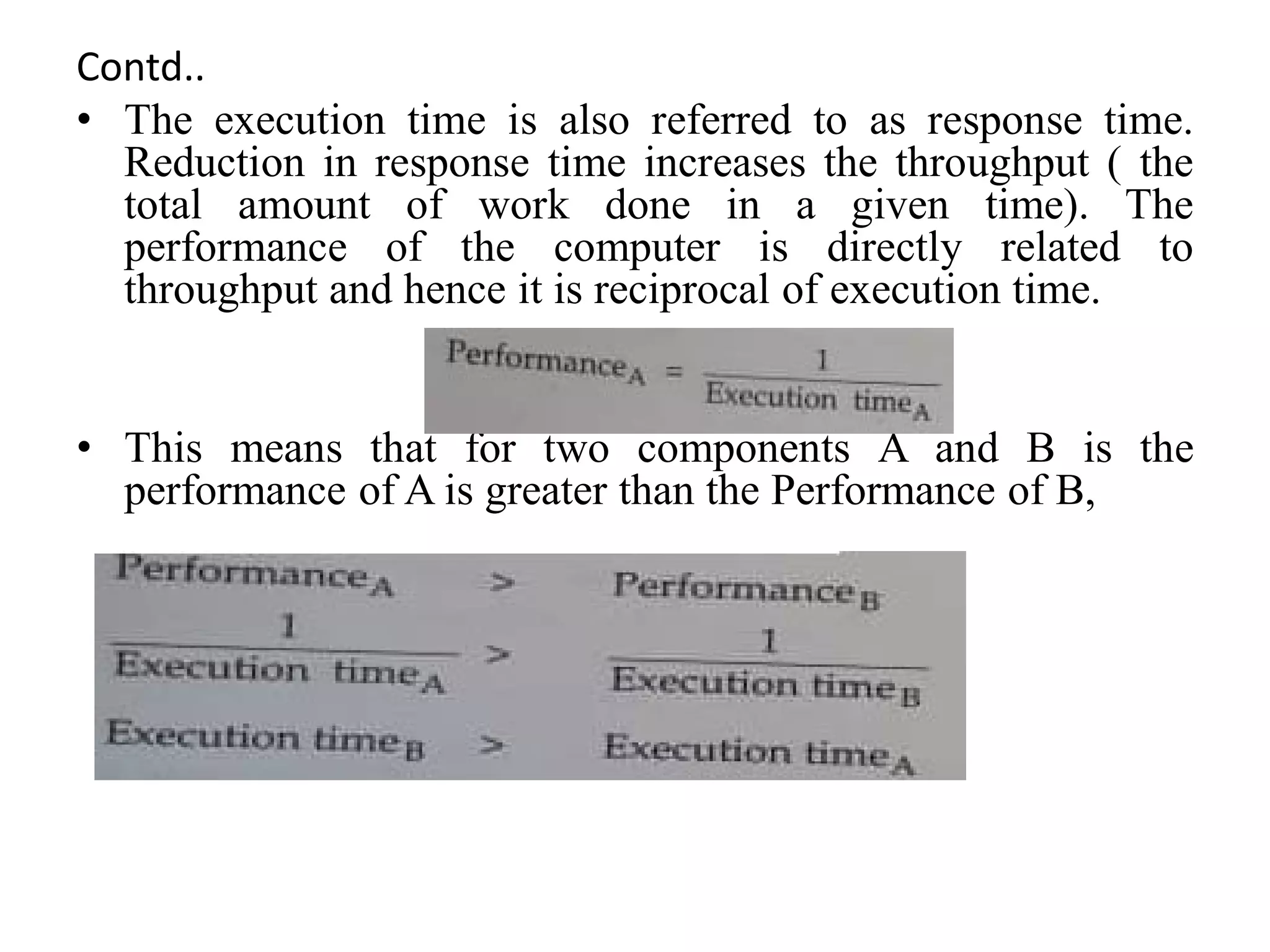 Contd..
• The execution time is also referred to as response time.
Reduction in response time increases the throughput ( the
total amount of work done in a given time). The
performance of the computer is directly related to
throughput and hence it is reciprocal of execution time.
• This means that for two components A and B is the
performance of A is greater than the Performance of B,
 