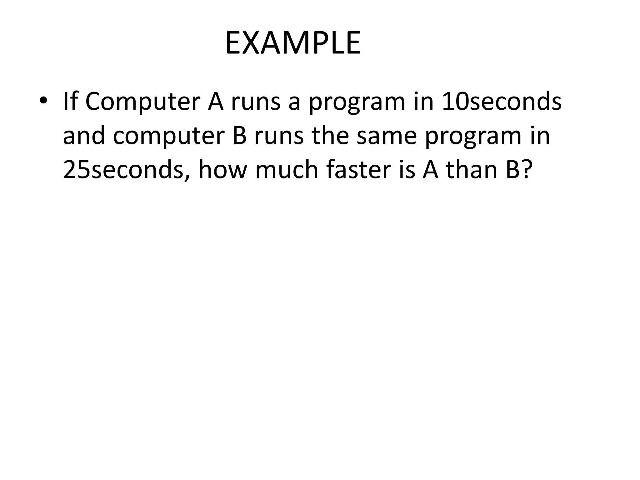 EXAMPLE
• If Computer A runs a program in 10seconds
and computer B runs the same program in
25seconds, how much faster is A than B?
 