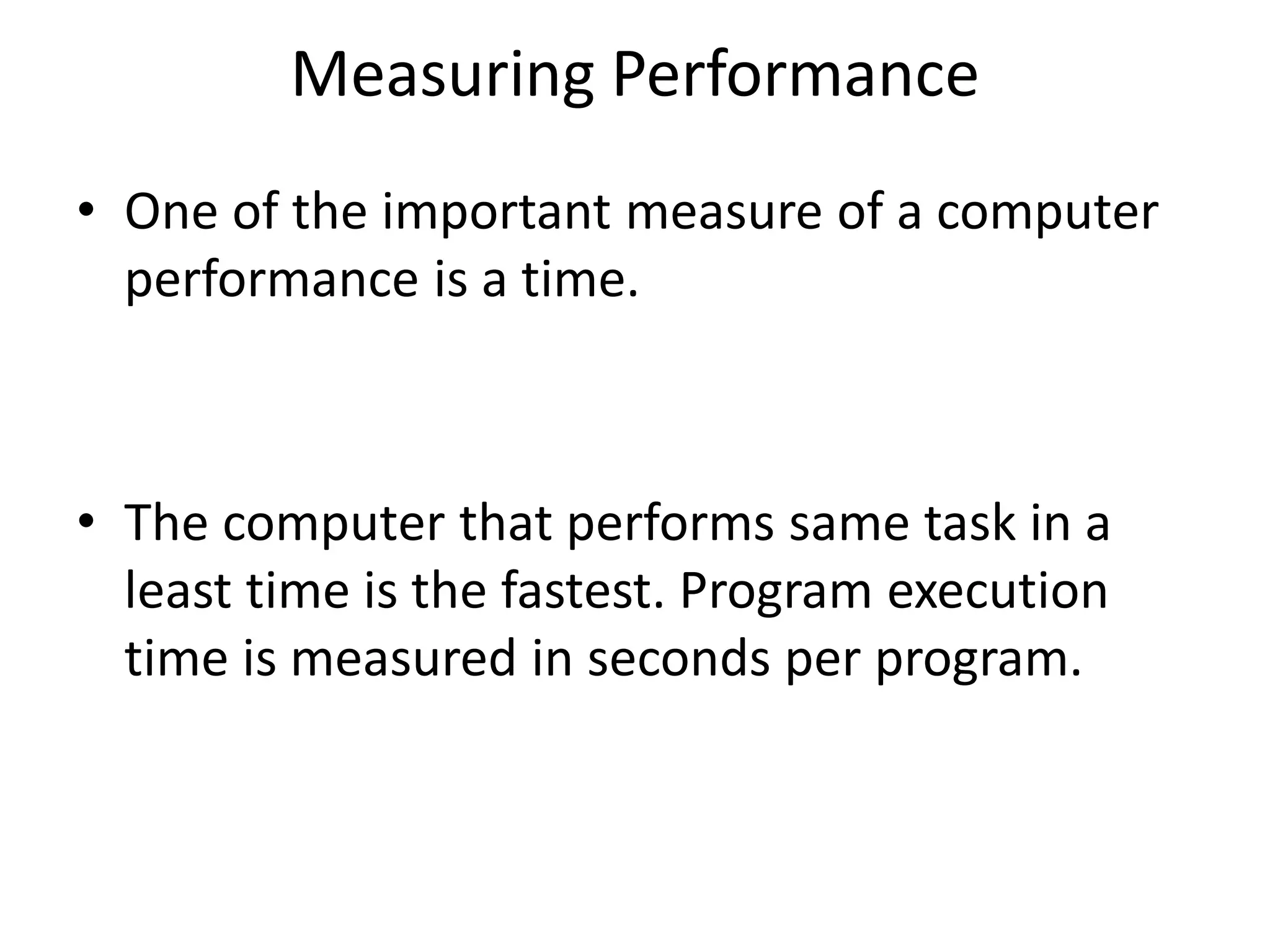 Measuring Performance
• One of the important measure of a computer
performance is a time.
• The computer that performs same task in a
least time is the fastest. Program execution
time is measured in seconds per program.
 
