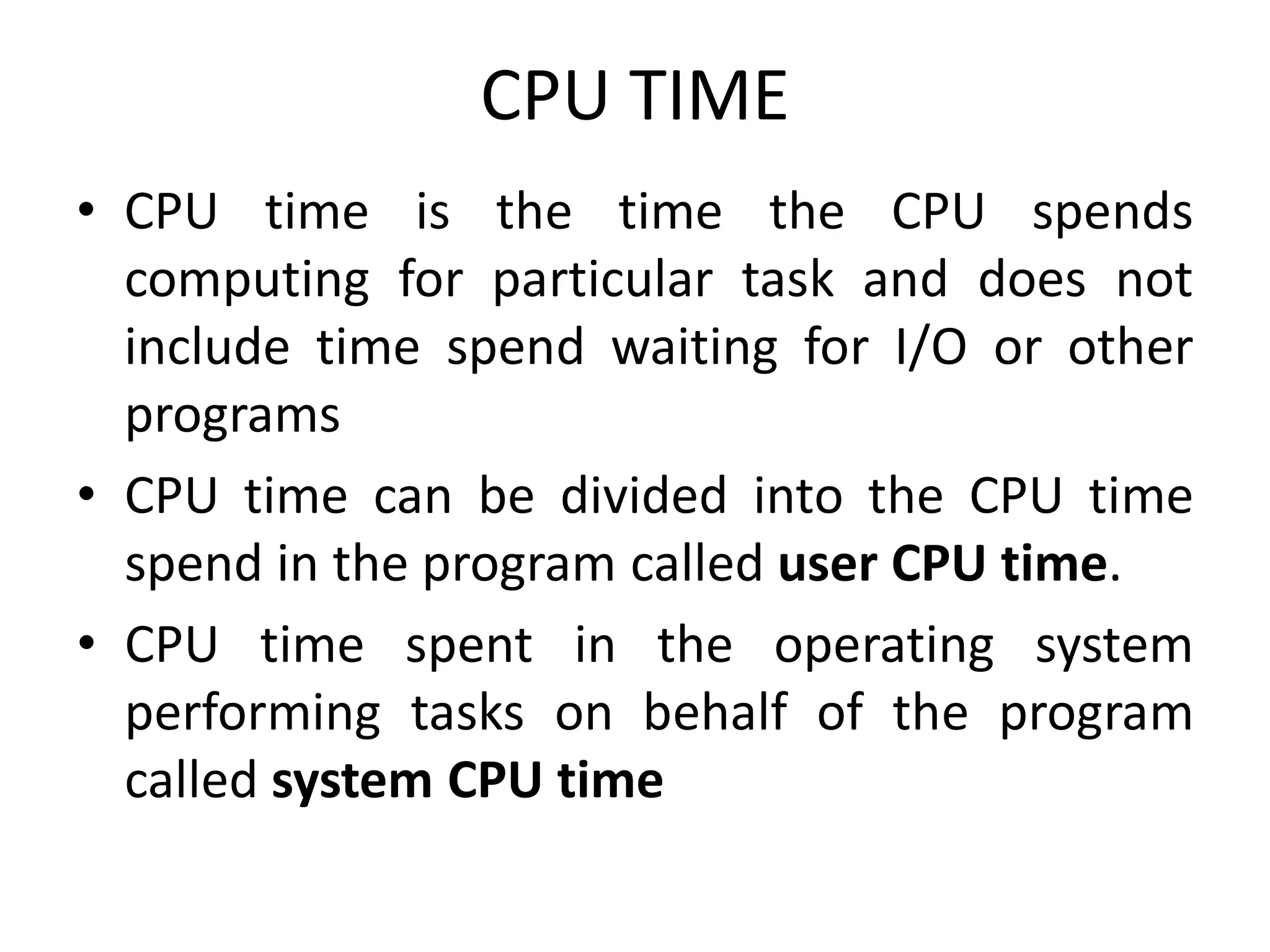 CPU TIME
• CPU time is the time the CPU spends
computing for particular task and does not
include time spend waiting for I/O or other
programs
• CPU time can be divided into the CPU time
spend in the program called user CPU time.
• CPU time spent in the operating system
performing tasks on behalf of the program
called system CPU time
 