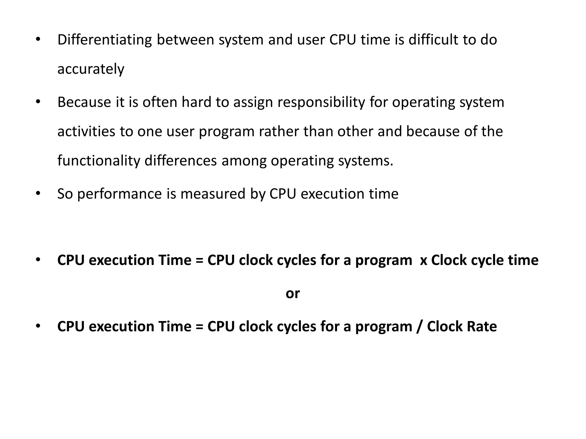 • Differentiating between system and user CPU time is difficult to do
accurately
• Because it is often hard to assign responsibility for operating system
activities to one user program rather than other and because of the
functionality differences among operating systems.
• So performance is measured by CPU execution time
• CPU execution Time = CPU clock cycles for a program x Clock cycle time
or
• CPU execution Time = CPU clock cycles for a program / Clock Rate
 