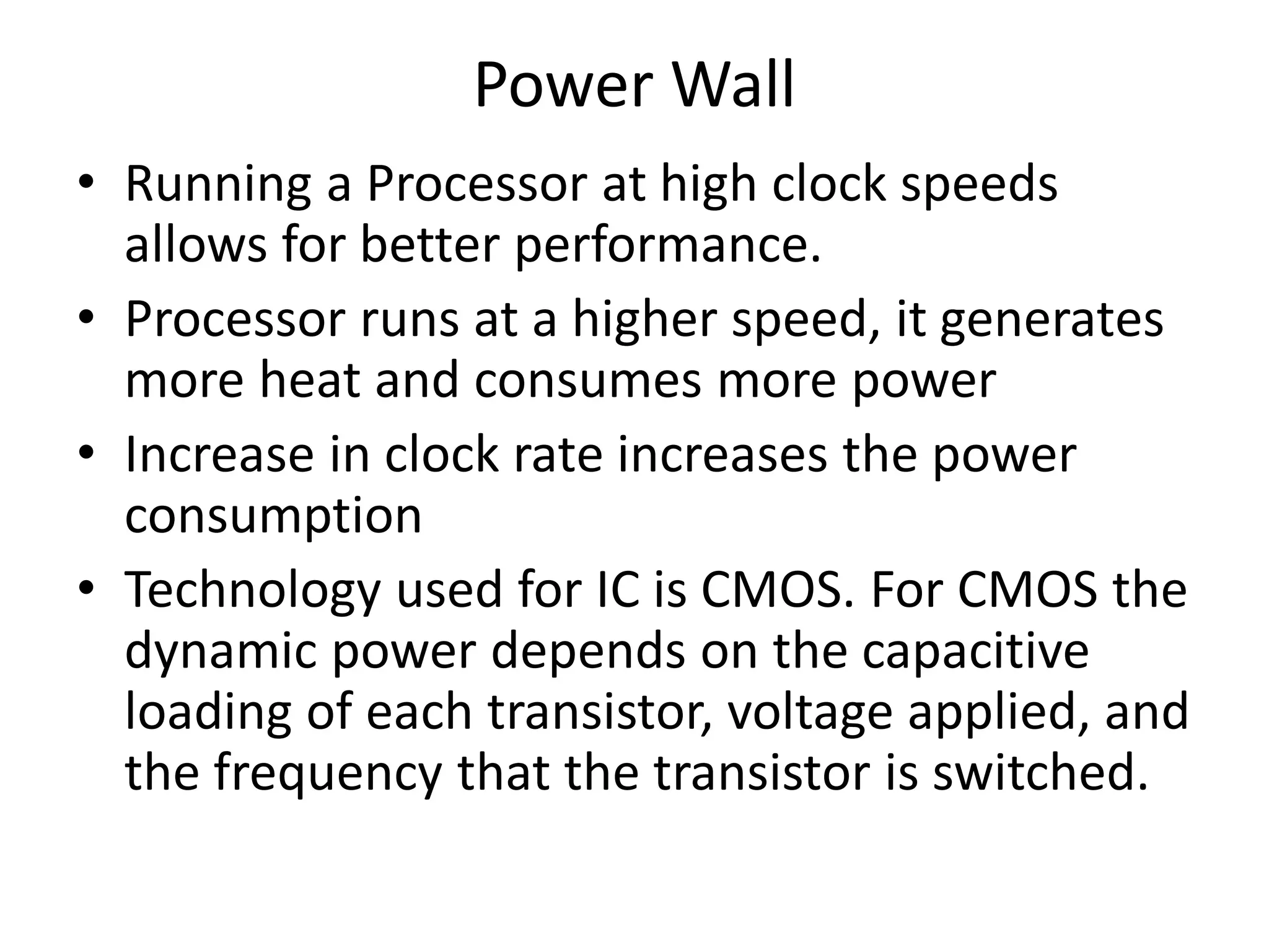 Power Wall
• Running a Processor at high clock speeds
allows for better performance.
• Processor runs at a higher speed, it generates
more heat and consumes more power
• Increase in clock rate increases the power
consumption
• Technology used for IC is CMOS. For CMOS the
dynamic power depends on the capacitive
loading of each transistor, voltage applied, and
the frequency that the transistor is switched.
 