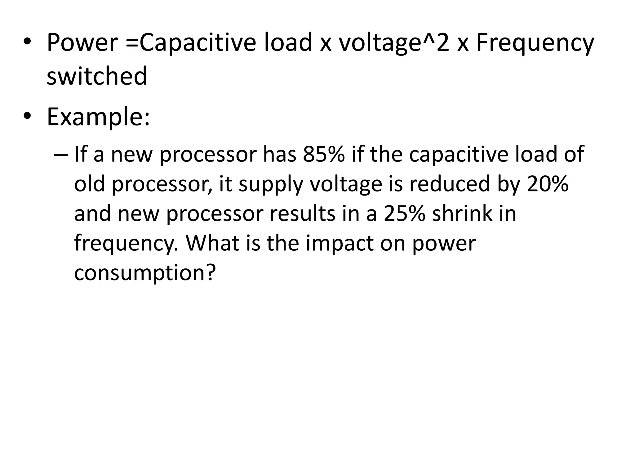 • Power =Capacitive load x voltage^2 x Frequency
switched
• Example:
– If a new processor has 85% if the capacitive load of
old processor, it supply voltage is reduced by 20%
and new processor results in a 25% shrink in
frequency. What is the impact on power
consumption?
 